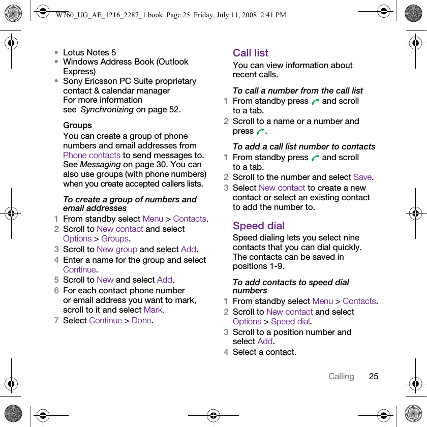 25Calling•Lotus Notes 5•Windows Address Book (Outlook Express)•Sony Ericsson PC Suite proprietary contact &amp; calendar manager For more information see Synchronizing on page 52.GroupsYou can create a group of phone numbers and email addresses from Phone contacts to send messages to. See Messaging on page 30. You can also use groups (with phone numbers) when you create accepted callers lists.To create a group of numbers and email addresses1From standby select Menu &gt; Contacts.2Scroll to New contact and select Options &gt; Groups.3Scroll to New group and select Add.4Enter a name for the group and select Continue.5Scroll to New and select Add.6For each contact phone number or email address you want to mark, scroll to it and select Mark.7Select Continue &gt; Done.Call listYou can view information about recent calls.To call a number from the call list1From standby press   and scroll to a tab.2Scroll to a name or a number and press .To add a call list number to contacts1From standby press   and scroll to a tab.2Scroll to the number and select Save.3Select New contact to create a new contact or select an existing contact to add the number to.Speed dialSpeed dialing lets you select nine contacts that you can dial quickly. The contacts can be saved in positions 1-9.To add contacts to speed dial numbers1From standby select Menu &gt; Contacts.2Scroll to New contact and select Options &gt; Speed dial.3Scroll to a position number and select Add.4Select a contact.W760_UG_AE_1216_2287_1.book  Page 25  Friday, July 11, 2008  2:41 PM