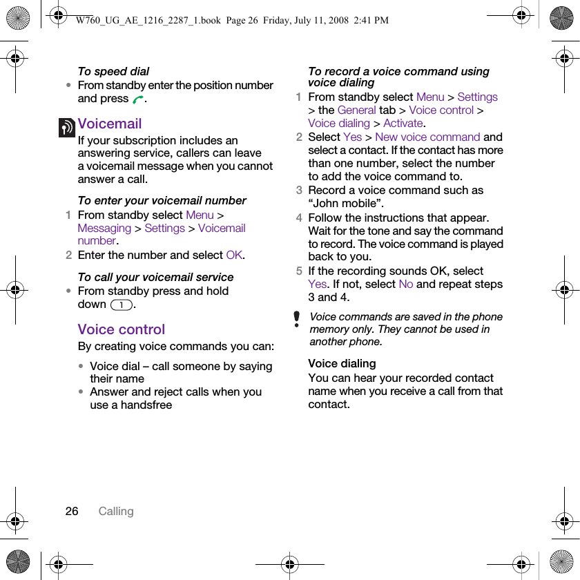 26 CallingTo speed dial•From standby enter the position number and press  .VoicemailIf your subscription includes an answering service, callers can leave a voicemail message when you cannot answer a call.To enter your voicemail number1From standby select Menu &gt; Messaging &gt; Settings &gt; Voicemail number.2Enter the number and select OK.To call your voicemail service•From standby press and hold down .Voice controlBy creating voice commands you can:•Voice dial – call someone by saying their name•Answer and reject calls when you use a handsfreeTo record a voice command using voice dialing1From standby select Menu &gt; Settings &gt; the General tab &gt; Voice control &gt; Voice dialing &gt; Activate.2Select Yes &gt; New voice command and select a contact. If the contact has more than one number, select the number to add the voice command to.3Record a voice command such as “John mobile”.4Follow the instructions that appear. Wait for the tone and say the command to record. The voice command is played back to you.5If the recording sounds OK, select Yes. If not, select No and repeat steps 3 and 4.Voice dialingYou can hear your recorded contact name when you receive a call from that contact.Voice commands are saved in the phone memory only. They cannot be used in another phone.W760_UG_AE_1216_2287_1.book  Page 26  Friday, July 11, 2008  2:41 PM