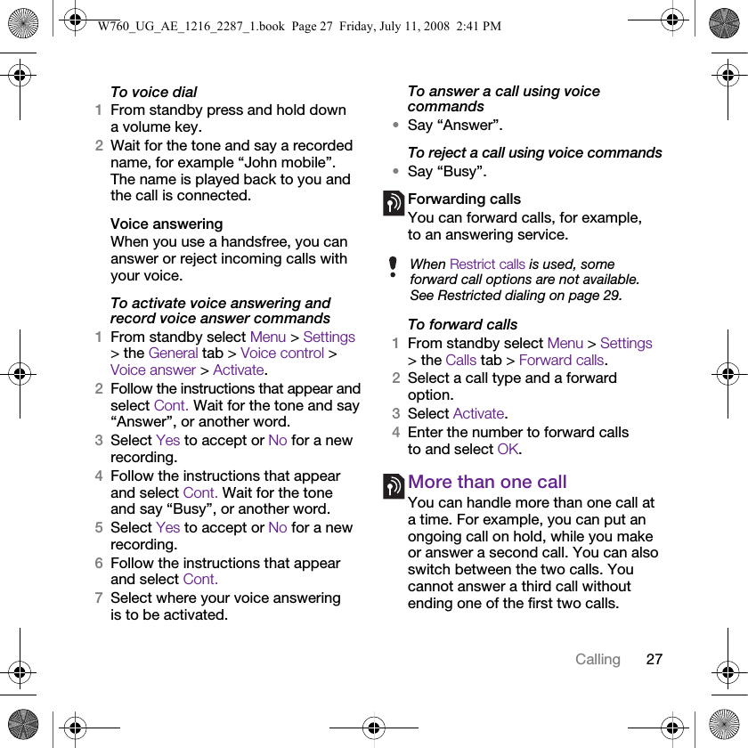 27CallingTo voice dial1From standby press and hold down a volume key.2Wait for the tone and say a recorded name, for example “John mobile”. The name is played back to you and the call is connected.Voice answering When you use a handsfree, you can answer or reject incoming calls with your voice.To activate voice answering and record voice answer commands1From standby select Menu &gt; Settings &gt; the General tab &gt; Voice control &gt; Voice answer &gt; Activate.2Follow the instructions that appear and select Cont. Wait for the tone and say “Answer”, or another word.3Select Yes to accept or No for a new recording.4Follow the instructions that appear and select Cont. Wait for the tone and say “Busy”, or another word.5Select Yes to accept or No for a new recording.6Follow the instructions that appear and select Cont.7Select where your voice answering is to be activated.To answer a call using voice commands•Say “Answer”.To reject a call using voice commands•Say “Busy”.Forwarding callsYou can forward calls, for example, to an answering service.To forward calls1From standby select Menu &gt; Settings &gt; the Calls tab &gt; Forward calls.2Select a call type and a forward option.3Select Activate.4Enter the number to forward calls to and select OK.More than one callYou can handle more than one call at a time. For example, you can put an ongoing call on hold, while you make or answer a second call. You can also switch between the two calls. You cannot answer a third call without ending one of the first two calls.When Restrict calls is used, some forward call options are not available. See Restricted dialing on page 29.W760_UG_AE_1216_2287_1.book  Page 27  Friday, July 11, 2008  2:41 PM