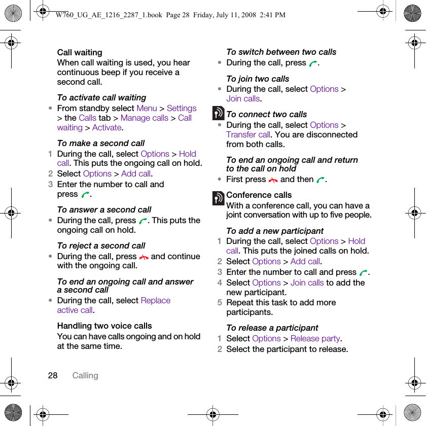 28 CallingCall waitingWhen call waiting is used, you hear continuous beep if you receive a second call.To activate call waiting •From standby select Menu &gt; Settings &gt; the Calls tab &gt; Manage calls &gt; Call waiting &gt; Activate.To make a second call1During the call, select Options &gt; Hold call. This puts the ongoing call on hold.2Select Options &gt; Add call.3Enter the number to call and press .To answer a second call•During the call, press  . This puts the ongoing call on hold.To reject a second call•During the call, press   and continue with the ongoing call.To end an ongoing call and answer a second call•During the call, select Replace active call.Handling two voice callsYou can have calls ongoing and on hold at the same time.To switch between two calls•During the call, press  .To join two calls•During the call, select Options &gt; Join calls.To connect two calls•During the call, select Options &gt; Transfer call. You are disconnected from both calls. To end an ongoing call and return to the call on hold•First press   and then  .Conference callsWith a conference call, you can have a joint conversation with up to five people.To add a new participant1During the call, select Options &gt; Hold call. This puts the joined calls on hold.2Select Options &gt; Add call.3Enter the number to call and press  .4Select Options &gt; Join calls to add the new participant.5Repeat this task to add more participants.To release a participant1Select Options &gt; Release party.2Select the participant to release.W760_UG_AE_1216_2287_1.book  Page 28  Friday, July 11, 2008  2:41 PM