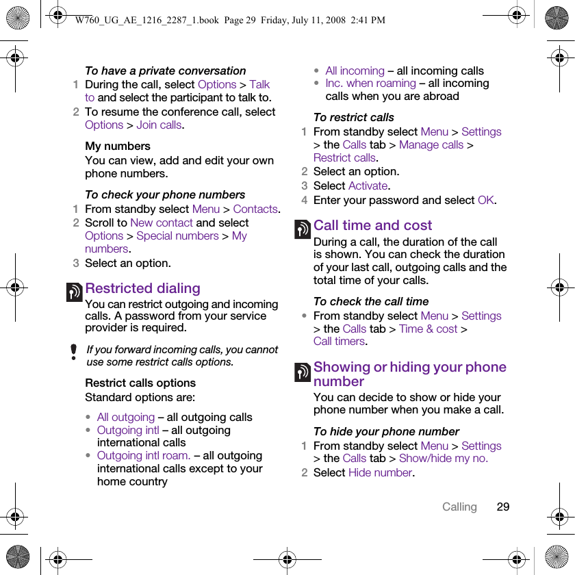 29CallingTo have a private conversation1During the call, select Options &gt; Talk to and select the participant to talk to.2To resume the conference call, select Options &gt; Join calls.My numbersYou can view, add and edit your own phone numbers.To check your phone numbers1From standby select Menu &gt; Contacts.2Scroll to New contact and select Options &gt; Special numbers &gt; My numbers.3Select an option.Restricted dialingYou can restrict outgoing and incoming calls. A password from your service provider is required.Restrict calls optionsStandard options are:•All outgoing – all outgoing calls•Outgoing intl – all outgoing international calls•Outgoing intl roam. – all outgoing international calls except to your home country•All incoming – all incoming calls•Inc. when roaming – all incoming calls when you are abroadTo restrict calls1From standby select Menu &gt; Settings &gt; the Calls tab &gt; Manage calls &gt; Restrict calls.2Select an option.3Select Activate.4Enter your password and select OK.Call time and costDuring a call, the duration of the call is shown. You can check the duration of your last call, outgoing calls and the total time of your calls.To check the call time•From standby select Menu &gt; Settings &gt; the Calls tab &gt; Time &amp; cost &gt; Call timers.Showing or hiding your phone numberYou can decide to show or hide your phone number when you make a call.To hide your phone number 1From standby select Menu &gt; Settings &gt; the Calls tab &gt; Show/hide my no.2Select Hide number.If you forward incoming calls, you cannot use some restrict calls options.W760_UG_AE_1216_2287_1.book  Page 29  Friday, July 11, 2008  2:41 PM