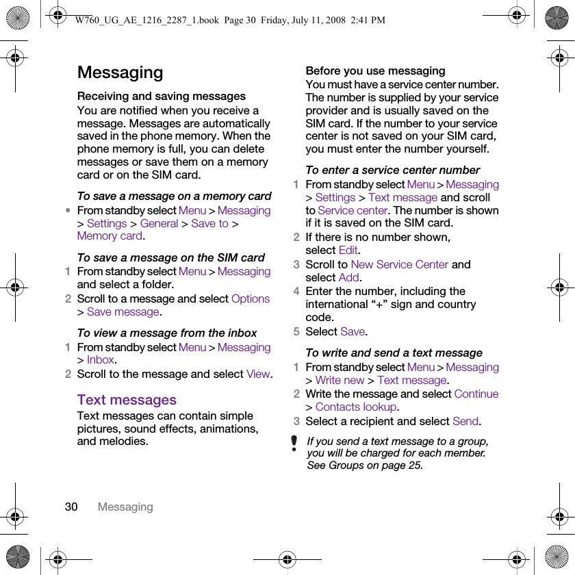 30 MessagingMessagingReceiving and saving messagesYou are notified when you receive a message. Messages are automatically saved in the phone memory. When the phone memory is full, you can delete messages or save them on a memory card or on the SIM card.To save a message on a memory card•From standby select Menu &gt; Messaging &gt; Settings &gt; General &gt; Save to &gt; Memory card.To save a message on the SIM card1From standby select Menu &gt; Messaging and select a folder.2Scroll to a message and select Options &gt; Save message.To view a message from the inbox1From standby select Menu &gt; Messaging &gt; Inbox.2Scroll to the message and select View.Text messagesText messages can contain simple pictures, sound effects, animations, and melodies.Before you use messagingYou must have a service center number. The number is supplied by your service provider and is usually saved on the SIM card. If the number to your service center is not saved on your SIM card, you must enter the number yourself.To enter a service center number1From standby select Menu &gt; Messaging &gt; Settings &gt; Text message and scroll to Service center. The number is shown if it is saved on the SIM card.2If there is no number shown, select Edit.3Scroll to New Service Center and select Add.4Enter the number, including the international “+” sign and country code.5Select Save.To write and send a text message1From standby select Menu &gt; Messaging &gt; Write new &gt; Text message.2Write the message and select Continue &gt; Contacts lookup.3Select a recipient and select Send.If you send a text message to a group, you will be charged for each member. See Groups on page 25.W760_UG_AE_1216_2287_1.book  Page 30  Friday, July 11, 2008  2:41 PM