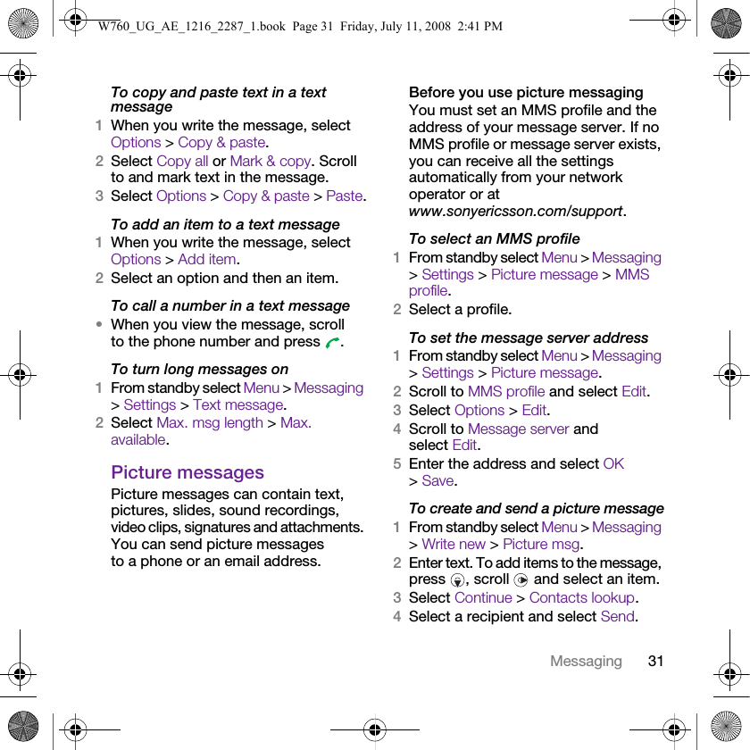 31MessagingTo copy and paste text in a text message1When you write the message, select Options &gt; Copy &amp; paste.2Select Copy all or Mark &amp; copy. Scroll to and mark text in the message.3Select Options &gt; Copy &amp; paste &gt; Paste.To add an item to a text message1When you write the message, select Options &gt; Add item.2Select an option and then an item.To call a number in a text message•When you view the message, scroll to the phone number and press  .To turn long messages on1From standby select Menu &gt; Messaging &gt; Settings &gt; Text message.2Select Max. msg length &gt; Max. available.Picture messagesPicture messages can contain text, pictures, slides, sound recordings, video clips, signatures and attachments. You can send picture messages to a phone or an email address.Before you use picture messagingYou must set an MMS profile and the address of your message server. If no MMS profile or message server exists, you can receive all the settings automatically from your network operator or at www.sonyericsson.com/support.To select an MMS profile1From standby select Menu &gt; Messaging &gt; Settings &gt; Picture message &gt; MMS profile.2Select a profile.To set the message server address1From standby select Menu &gt; Messaging &gt; Settings &gt; Picture message.2Scroll to MMS profile and select Edit.3Select Options &gt; Edit.4Scroll to Message server and select Edit.5Enter the address and select OK &gt; Save.To create and send a picture message1From standby select Menu &gt; Messaging &gt; Write new &gt; Picture msg.2Enter text. To add items to the message, press  , scroll   and select an item.3Select Continue &gt; Contacts lookup.4Select a recipient and select Send.W760_UG_AE_1216_2287_1.book  Page 31  Friday, July 11, 2008  2:41 PM