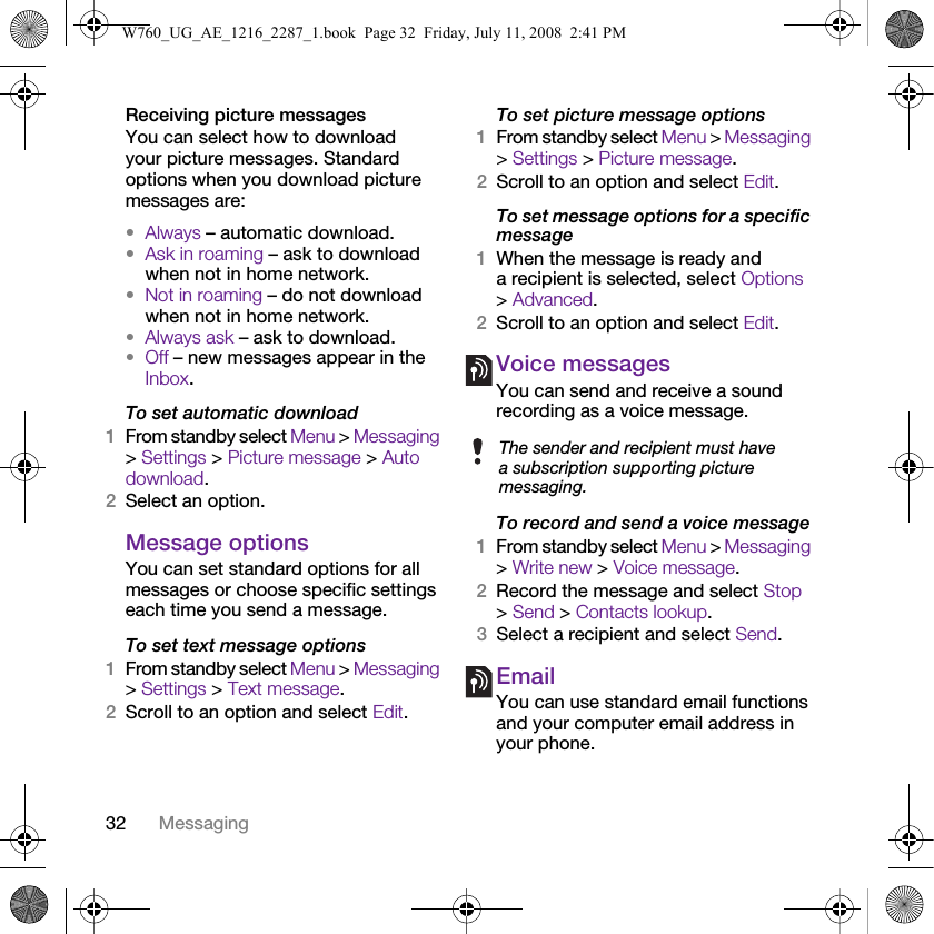 32 MessagingReceiving picture messagesYou can select how to download your picture messages. Standard options when you download picture messages are:•Always – automatic download.•Ask in roaming – ask to download when not in home network.•Not in roaming – do not download when not in home network.•Always ask – ask to download.•Off – new messages appear in the Inbox.To set automatic download 1From standby select Menu &gt; Messaging &gt; Settings &gt; Picture message &gt; Auto download.2Select an option.Message options You can set standard options for all messages or choose specific settings each time you send a message.To set text message options1From standby select Menu &gt; Messaging &gt; Settings &gt; Text message.2Scroll to an option and select Edit.To set picture message options1From standby select Menu &gt; Messaging &gt; Settings &gt; Picture message.2Scroll to an option and select Edit.To set message options for a specific message1When the message is ready and a recipient is selected, select Options &gt; Advanced.2Scroll to an option and select Edit.Voice messagesYou can send and receive a sound recording as a voice message.To record and send a voice message 1From standby select Menu &gt; Messaging &gt; Write new &gt; Voice message.2Record the message and select Stop &gt; Send &gt; Contacts lookup.3Select a recipient and select Send.EmailYou can use standard email functions and your computer email address in your phone.The sender and recipient must have a subscription supporting picture messaging.W760_UG_AE_1216_2287_1.book  Page 32  Friday, July 11, 2008  2:41 PM