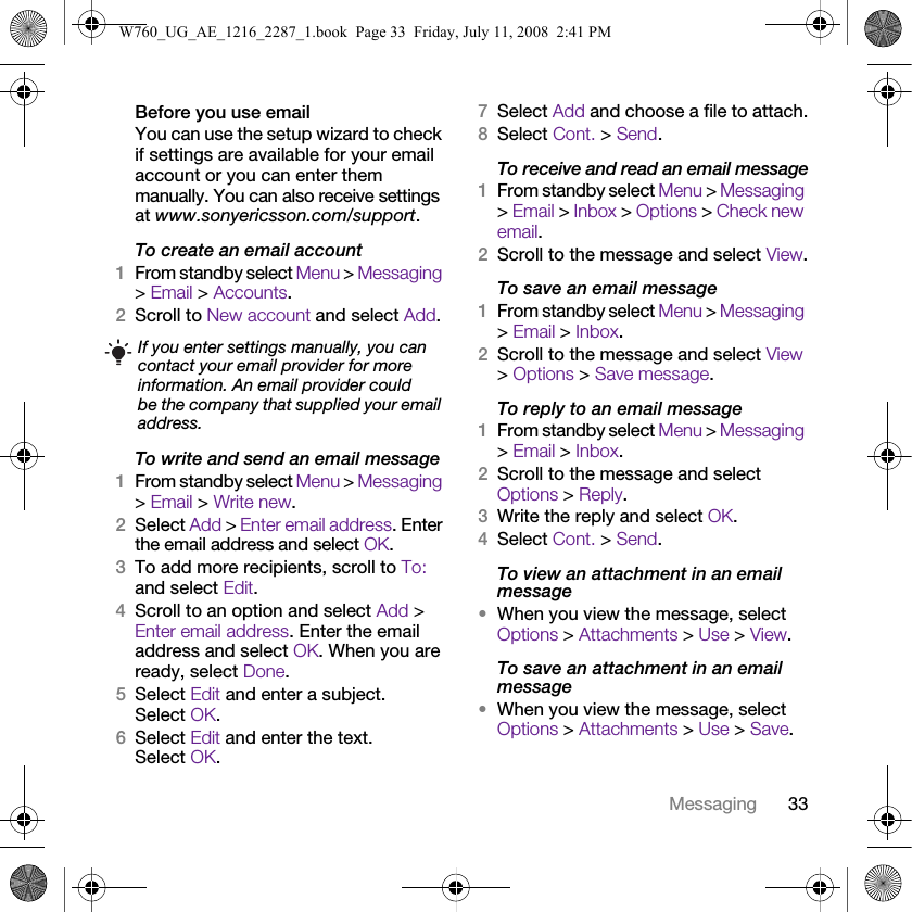 33MessagingBefore you use emailYou can use the setup wizard to check if settings are available for your email account or you can enter them manually. You can also receive settings at www.sonyericsson.com/support.To create an email account1From standby select Menu &gt; Messaging &gt; Email &gt; Accounts.2Scroll to New account and select Add.To write and send an email message 1From standby select Menu &gt; Messaging &gt; Email &gt; Write new.2Select Add &gt; Enter email address. Enter the email address and select OK.3To add more recipients, scroll to To: and select Edit. 4Scroll to an option and select Add &gt; Enter email address. Enter the email address and select OK. When you are ready, select Done.5Select Edit and enter a subject. Select OK.6Select Edit and enter the text. Select OK.7Select Add and choose a file to attach.8Select Cont. &gt; Send.To receive and read an email message1From standby select Menu &gt; Messaging &gt; Email &gt; Inbox &gt; Options &gt; Check new email.2Scroll to the message and select View.To save an email message1From standby select Menu &gt; Messaging &gt; Email &gt; Inbox.2Scroll to the message and select View &gt; Options &gt; Save message.To reply to an email message1From standby select Menu &gt; Messaging &gt; Email &gt; Inbox.2Scroll to the message and select Options &gt; Reply.3Write the reply and select OK.4Select Cont. &gt; Send.To view an attachment in an email message•When you view the message, select Options &gt; Attachments &gt; Use &gt; View.To save an attachment in an email message•When you view the message, select Options &gt; Attachments &gt; Use &gt; Save.If you enter settings manually, you can contact your email provider for more information. An email provider could be the company that supplied your email address.W760_UG_AE_1216_2287_1.book  Page 33  Friday, July 11, 2008  2:41 PM