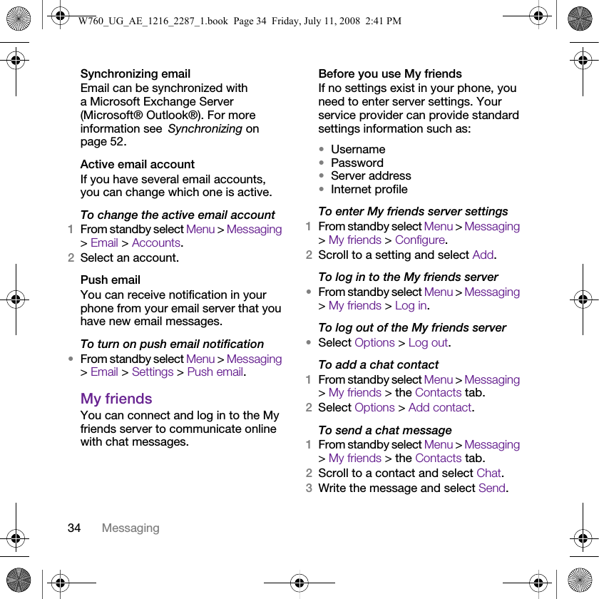 34 MessagingSynchronizing emailEmail can be synchronized with a Microsoft Exchange Server (Microsoft® Outlook®). For more information see Synchronizing on page 52.Active email accountIf you have several email accounts, you can change which one is active.To change the active email account1From standby select Menu &gt; Messaging &gt; Email &gt; Accounts.2Select an account.Push emailYou can receive notification in your phone from your email server that you have new email messages.To turn on push email notification•From standby select Menu &gt; Messaging &gt; Email &gt; Settings &gt; Push email.My friends You can connect and log in to the My friends server to communicate online with chat messages.Before you use My friendsIf no settings exist in your phone, you need to enter server settings. Your service provider can provide standard settings information such as:•Username•Password •Server address•Internet profileTo enter My friends server settings1From standby select Menu &gt; Messaging &gt; My friends &gt; Configure.2Scroll to a setting and select Add.To log in to the My friends server•From standby select Menu &gt; Messaging &gt; My friends &gt; Log in.To log out of the My friends server•Select Options &gt; Log out.To add a chat contact1From standby select Menu &gt; Messaging &gt; My friends &gt; the Contacts tab.2Select Options &gt; Add contact.To send a chat message1From standby select Menu &gt; Messaging &gt; My friends &gt; the Contacts tab.2Scroll to a contact and select Chat.3Write the message and select Send.W760_UG_AE_1216_2287_1.book  Page 34  Friday, July 11, 2008  2:41 PM