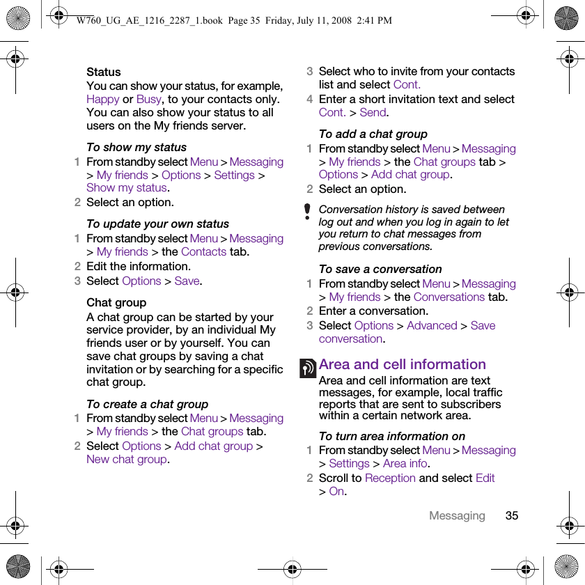 35MessagingStatusYou can show your status, for example, Happy or Busy, to your contacts only. You can also show your status to all users on the My friends server.To show my status1From standby select Menu &gt; Messaging &gt; My friends &gt; Options &gt; Settings &gt; Show my status.2Select an option.To update your own status1From standby select Menu &gt; Messaging &gt; My friends &gt; the Contacts tab.2Edit the information.3Select Options &gt; Save.Chat groupA chat group can be started by your service provider, by an individual My friends user or by yourself. You can save chat groups by saving a chat invitation or by searching for a specific chat group.To create a chat group1From standby select Menu &gt; Messaging &gt; My friends &gt; the Chat groups tab.2Select Options &gt; Add chat group &gt; New chat group.3Select who to invite from your contacts list and select Cont.4Enter a short invitation text and select Cont. &gt; Send.To add a chat group1From standby select Menu &gt; Messaging &gt; My friends &gt; the Chat groups tab &gt; Options &gt; Add chat group.2Select an option.To save a conversation1From standby select Menu &gt; Messaging &gt; My friends &gt; the Conversations tab.2Enter a conversation.3Select Options &gt; Advanced &gt; Save conversation.Area and cell informationArea and cell information are text messages, for example, local traffic reports that are sent to subscribers within a certain network area.To turn area information on1From standby select Menu &gt; Messaging &gt; Settings &gt; Area info.2Scroll to Reception and select Edit &gt; On.Conversation history is saved between log out and when you log in again to let you return to chat messages from previous conversations.W760_UG_AE_1216_2287_1.book  Page 35  Friday, July 11, 2008  2:41 PM