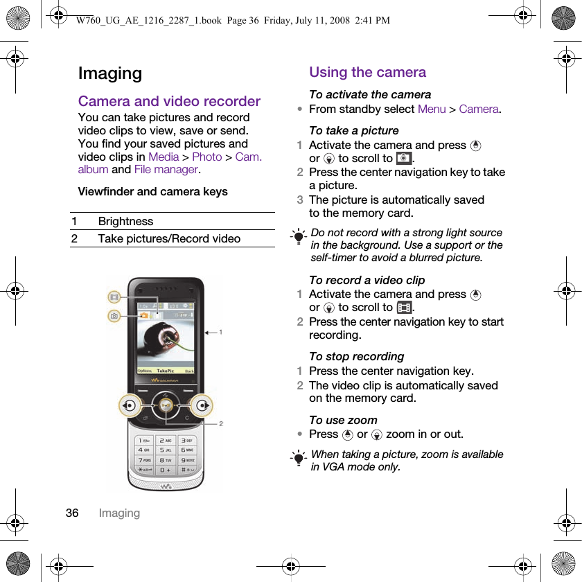 36 ImagingImagingCamera and video recorderYou can take pictures and record video clips to view, save or send. You find your saved pictures and video clips in Media &gt; Photo &gt; Cam. album and File manager.Viewfinder and camera keys Using the cameraTo activate the camera•From standby select Menu &gt; Camera.To take a picture1Activate the camera and press   or   to scroll to  .2Press the center navigation key to take a picture.3The picture is automatically saved to the memory card. To record a video clip1Activate the camera and press   or   to scroll to  .2Press the center navigation key to start recording.To stop recording1Press the center navigation key.2The video clip is automatically saved on the memory card.To use zoom•Press   or   zoom in or out.1Brightness2 Take pictures/Record video Do not record with a strong light source in the background. Use a support or the self-timer to avoid a blurred picture.When taking a picture, zoom is available in VGA mode only.W760_UG_AE_1216_2287_1.book  Page 36  Friday, July 11, 2008  2:41 PM