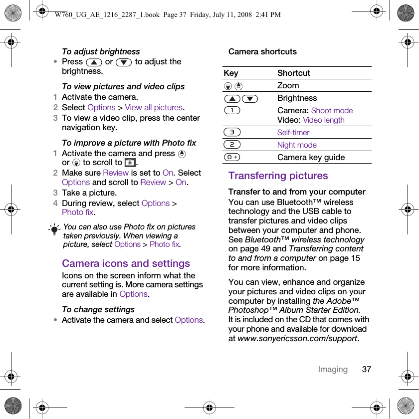 37ImagingTo adjust brightness•Press   or   to adjust the brightness.To view pictures and video clips1Activate the camera.2Select Options &gt; View all pictures.3To view a video clip, press the center navigation key.To improve a picture with Photo fix1Activate the camera and press   or   to scroll to  .2Make sure Review is set to On. Select Options and scroll to Review &gt; On.3Take a picture.4During review, select Options &gt; Photo fix.Camera icons and settingsIcons on the screen inform what the current setting is. More camera settings are available in Options.To change settings•Activate the camera and select Options.Camera shortcutsTransferring picturesTransfer to and from your computerYou can use Bluetooth™ wireless technology and the USB cable to transfer pictures and video clips between your computer and phone. See Bluetooth™ wireless technology on page 49 and Transferring content to and from a computer on page 15 for more information.You can view, enhance and organize your pictures and video clips on your computer by installing the Adobe™ Photoshop™ Album Starter Edition. It is included on the CD that comes with your phone and available for download at www.sonyericsson.com/support.You can also use Photo fix on pictures taken previously. When viewing a picture, select Options &gt; Photo fix.Key Shortcut Zoom BrightnessCamera: Shoot modeVideo: Video lengthSelf-timerNight modeCamera key guideW760_UG_AE_1216_2287_1.book  Page 37  Friday, July 11, 2008  2:41 PM