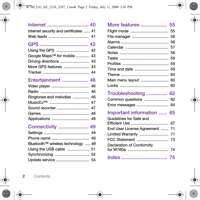 2ContentsInternet .............................. 40Internet security and certificates ...... 41Web feeds .....................................  41GPS ................................... 42Using the GPS  ..............................  42Google Maps™ for mobile ............  43Driving directions ..........................  43More GPS features  .......................  43Tracker ..........................................  44Entertainment ................... 46Video player ..................................  46Radio ............................................  46Ringtones and melodies  ...............  46MusicDJ™ ....................................  47Sound recorder .............................  47Games ..........................................  48Applications ..................................  48Connectivity ...................... 49Settings .........................................  49Phone name ..................................  49Bluetooth™ wireless technology  ..... 49Using the USB cable  ....................  51Synchronizing ...............................  52Update service ..............................  54More features ...................  55Flight mode ...................................  55File manager  .................................  56Alarms ...........................................  56Calendar .......................................  57Notes ............................................  58Tasks ............................................  59Profiles ..........................................  59Time and date ...............................  59Theme ...........................................  60Main menu layout  .........................  60Locks ............................................  60Troubleshooting ...............  62Common questions  ......................  62Error messages .............................  64Important information ......  65Guidelines for Safe and Efficient Use ..................................  67End User License Agreement  .......  71Limited Warranty  ..........................  71FCC Statement  .............................  73Declaration of Conformity for W760a .....................................  74Index .................................  75W760_UG_AE_1216_2287_1.book  Page 2  Friday, July 11, 2008  2:41 PM