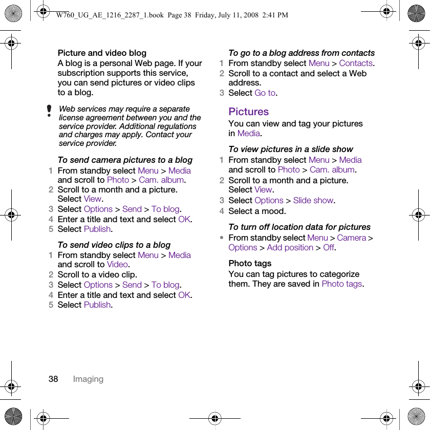 38 ImagingPicture and video blogA blog is a personal Web page. If your subscription supports this service, you can send pictures or video clips to a blog.To send camera pictures to a blog1From standby select Menu &gt; Media and scroll to Photo &gt; Cam. album.2Scroll to a month and a picture. Select View.3Select Options &gt; Send &gt; To blog.4Enter a title and text and select OK.5Select Publish.To send video clips to a blog1From standby select Menu &gt; Media and scroll to Video.2Scroll to a video clip.3Select Options &gt; Send &gt; To blog.4Enter a title and text and select OK.5Select Publish.To go to a blog address from contacts1From standby select Menu &gt; Contacts.2Scroll to a contact and select a Web address.3Select Go to.PicturesYou can view and tag your pictures in Media.To view pictures in a slide show 1From standby select Menu &gt; Media and scroll to Photo &gt; Cam. album.2Scroll to a month and a picture. Select View.3Select Options &gt; Slide show.4Select a mood.To turn off location data for pictures•From standby select Menu &gt; Camera &gt; Options &gt; Add position &gt; Off.Photo tagsYou can tag pictures to categorize them. They are saved in Photo tags.Web services may require a separate license agreement between you and the service provider. Additional regulations and charges may apply. Contact your service provider.W760_UG_AE_1216_2287_1.book  Page 38  Friday, July 11, 2008  2:41 PM