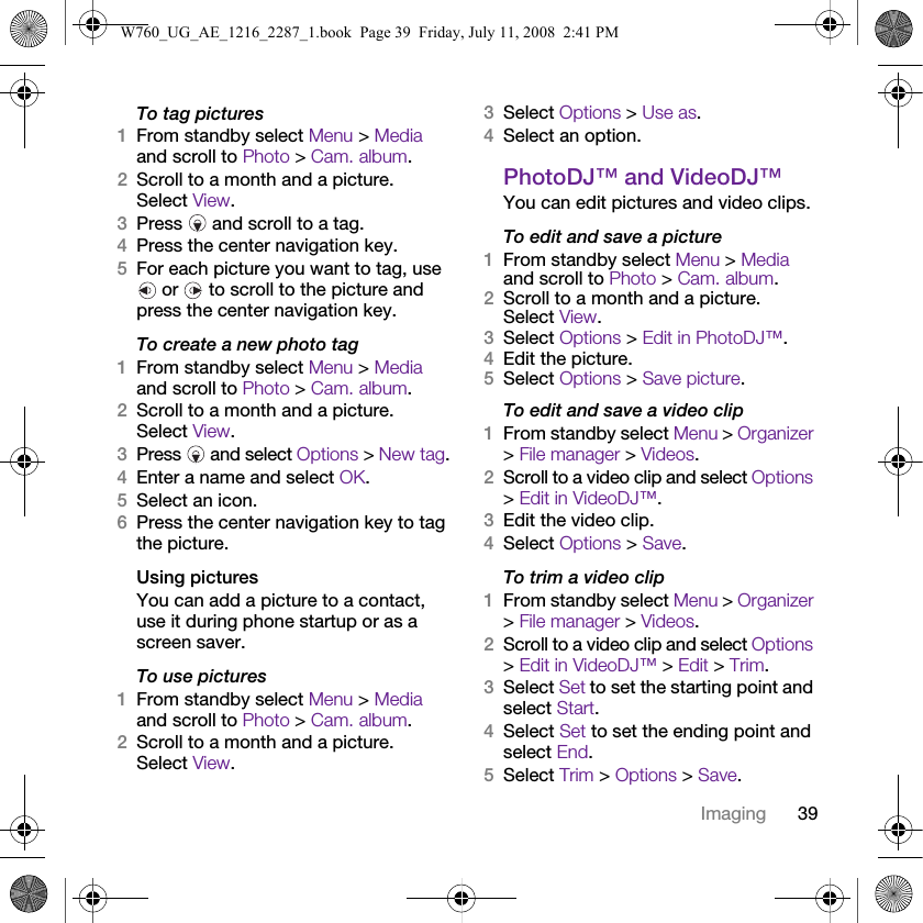39ImagingTo tag pictures1From standby select Menu &gt; Media and scroll to Photo &gt; Cam. album.2Scroll to a month and a picture. Select View.3Press   and scroll to a tag.4Press the center navigation key.5For each picture you want to tag, use  or   to scroll to the picture and press the center navigation key.To create a new photo tag1From standby select Menu &gt; Media and scroll to Photo &gt; Cam. album.2Scroll to a month and a picture. Select View.3Press   and select Options &gt; New tag.4Enter a name and select OK.5Select an icon.6Press the center navigation key to tag the picture.Using pictures You can add a picture to a contact, use it during phone startup or as a screen saver.To use pictures 1From standby select Menu &gt; Media and scroll to Photo &gt; Cam. album.2Scroll to a month and a picture. Select View.3Select Options &gt; Use as.4Select an option.PhotoDJ™ and VideoDJ™You can edit pictures and video clips.To edit and save a picture1From standby select Menu &gt; Media and scroll to Photo &gt; Cam. album.2Scroll to a month and a picture. Select View.3Select Options &gt; Edit in PhotoDJ™.4Edit the picture.5Select Options &gt; Save picture.To edit and save a video clip1From standby select Menu &gt; Organizer &gt; File manager &gt; Videos.2Scroll to a video clip and select Options &gt; Edit in VideoDJ™.3Edit the video clip.4Select Options &gt; Save.To trim a video clip1From standby select Menu &gt; Organizer &gt; File manager &gt; Videos.2Scroll to a video clip and select Options &gt; Edit in VideoDJ™ &gt; Edit &gt; Trim.3Select Set to set the starting point and select Start.4Select Set to set the ending point and select End.5Select Trim &gt; Options &gt; Save.W760_UG_AE_1216_2287_1.book  Page 39  Friday, July 11, 2008  2:41 PM