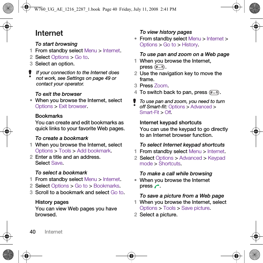 40 InternetInternetTo start browsing 1From standby select Menu &gt; Internet.2Select Options &gt; Go to.3Select an option.To exit the browser•When you browse the Internet, select Options &gt; Exit browser.BookmarksYou can create and edit bookmarks as quick links to your favorite Web pages.To create a bookmark 1When you browse the Internet, select Options &gt; Tools &gt; Add bookmark.2Enter a title and an address. Select Save.To select a bookmark 1From standby select Menu &gt; Internet.2Select Options &gt; Go to &gt; Bookmarks.3Scroll to a bookmark and select Go to.History pagesYou can view Web pages you have browsed.To view history pages •From standby select Menu &gt; Internet &gt; Options &gt; Go to &gt; History.To use pan and zoom on a Web page1When you browse the Internet, press .2Use the navigation key to move the frame.3Press Zoom.4To switch back to pan, press  . Internet keypad shortcutsYou can use the keypad to go directly to an Internet browser function.To select Internet keypad shortcuts1From standby select Menu &gt; Internet.2Select Options &gt; Advanced &gt; Keypad mode &gt; Shortcuts.To make a call while browsing•When you browse the Internet press .To save a picture from a Web page1When you browse the Internet, select Options &gt; Tools &gt; Save picture.2Select a picture.If your connection to the Internet does not work, see Settings on page 49 or contact your operator.To use pan and zoom, you need to turn off Smart-fit: Options &gt; Advanced &gt; Smart-Fit &gt; Off.W760_UG_AE_1216_2287_1.book  Page 40  Friday, July 11, 2008  2:41 PM