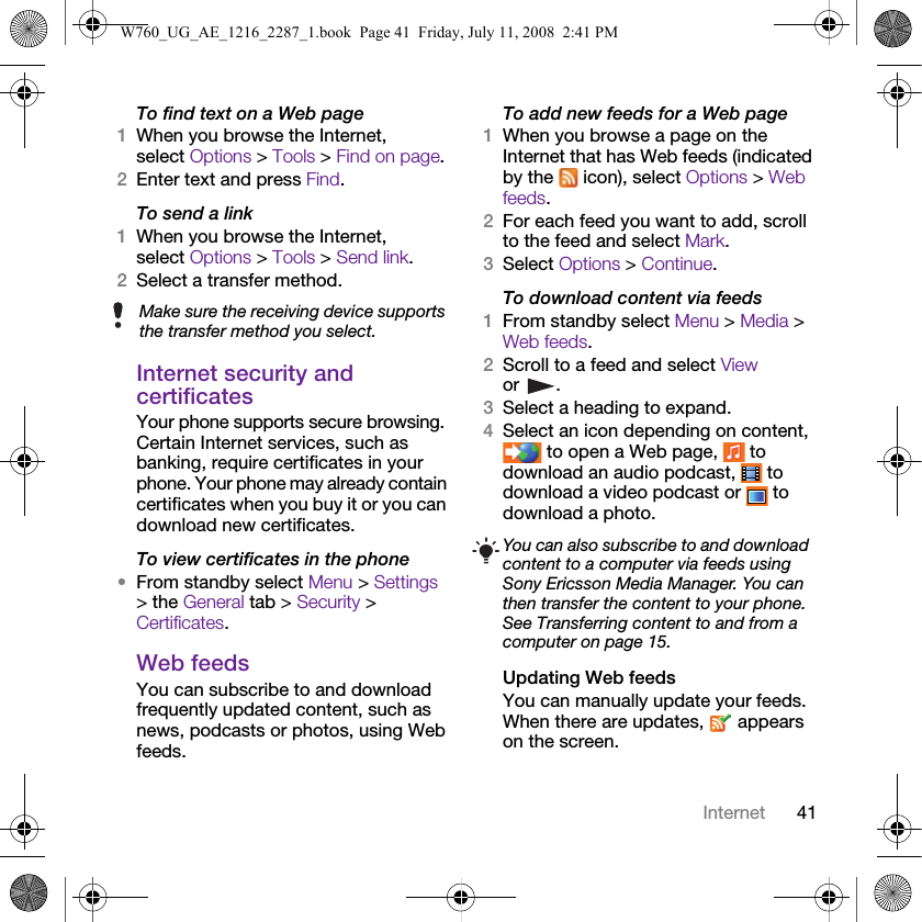 41InternetTo find text on a Web page 1When you browse the Internet, select Options &gt; Tools &gt; Find on page.2Enter text and press Find.To send a link1When you browse the Internet, select Options &gt; Tools &gt; Send link.2Select a transfer method.Internet security and certificatesYour phone supports secure browsing. Certain Internet services, such as banking, require certificates in your phone. Your phone may already contain certificates when you buy it or you can download new certificates.To view certificates in the phone•From standby select Menu &gt; Settings &gt; the General tab &gt; Security &gt; Certificates.Web feedsYou can subscribe to and download frequently updated content, such as news, podcasts or photos, using Web feeds.To add new feeds for a Web page1When you browse a page on the Internet that has Web feeds (indicated by the   icon), select Options &gt; Web feeds.2For each feed you want to add, scroll to the feed and select Mark.3Select Options &gt; Continue.To download content via feeds1From standby select Menu &gt; Media &gt; Web feeds.2Scroll to a feed and select View or .3Select a heading to expand.4Select an icon depending on content,  to open a Web page,   to download an audio podcast,   to download a video podcast or   to download a photo.Updating Web feedsYou can manually update your feeds. When there are updates,   appears on the screen.Make sure the receiving device supports the transfer method you select.You can also subscribe to and download content to a computer via feeds using Sony Ericsson Media Manager. You can then transfer the content to your phone. See Transferring content to and from a computer on page 15.W760_UG_AE_1216_2287_1.book  Page 41  Friday, July 11, 2008  2:41 PM