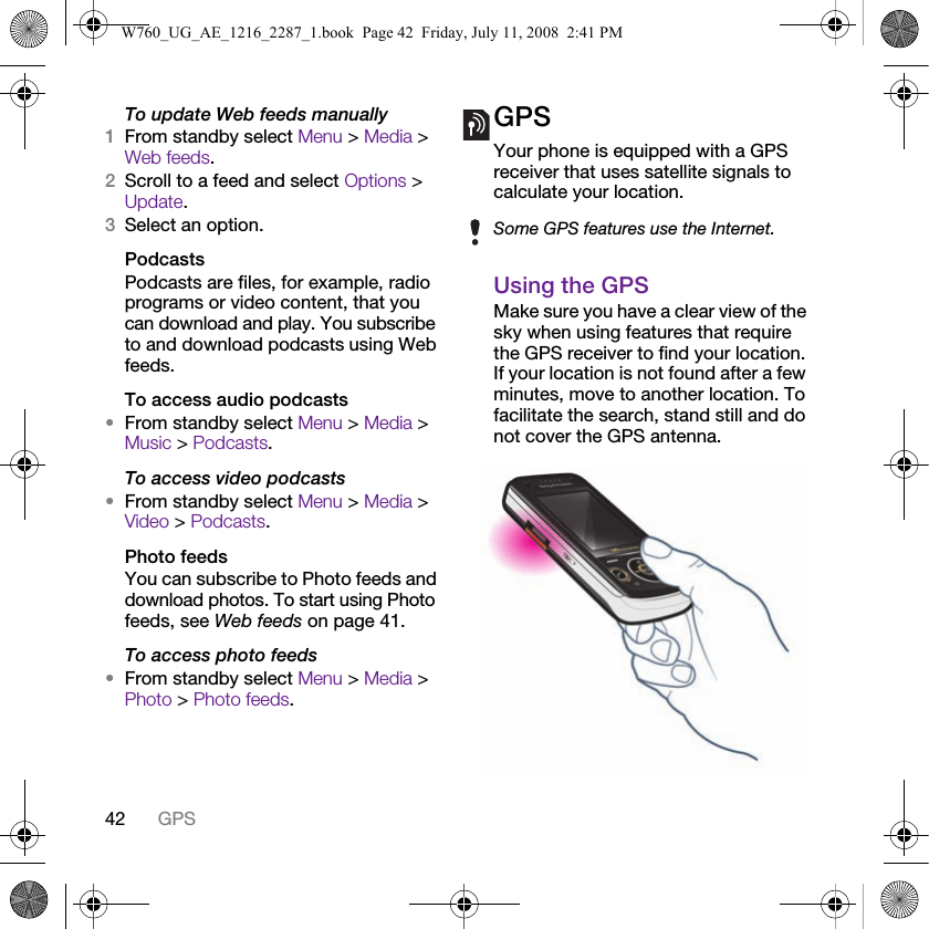 42 GPSTo update Web feeds manually1From standby select Menu &gt; Media &gt; Web feeds.2Scroll to a feed and select Options &gt; Update.3Select an option.PodcastsPodcasts are files, for example, radio programs or video content, that you can download and play. You subscribe to and download podcasts using Web feeds.To access audio podcasts•From standby select Menu &gt; Media &gt; Music &gt; Podcasts.To access video podcasts•From standby select Menu &gt; Media &gt; Video &gt; Podcasts.Photo feedsYou can subscribe to Photo feeds and download photos. To start using Photo feeds, see Web feeds on page 41.To access photo feeds•From standby select Menu &gt; Media &gt; Photo &gt; Photo feeds.GPSYour phone is equipped with a GPS receiver that uses satellite signals to calculate your location.Using the GPSMake sure you have a clear view of the sky when using features that require the GPS receiver to find your location. If your location is not found after a few minutes, move to another location. To facilitate the search, stand still and do not cover the GPS antenna.Some GPS features use the Internet.W760_UG_AE_1216_2287_1.book  Page 42  Friday, July 11, 2008  2:41 PM