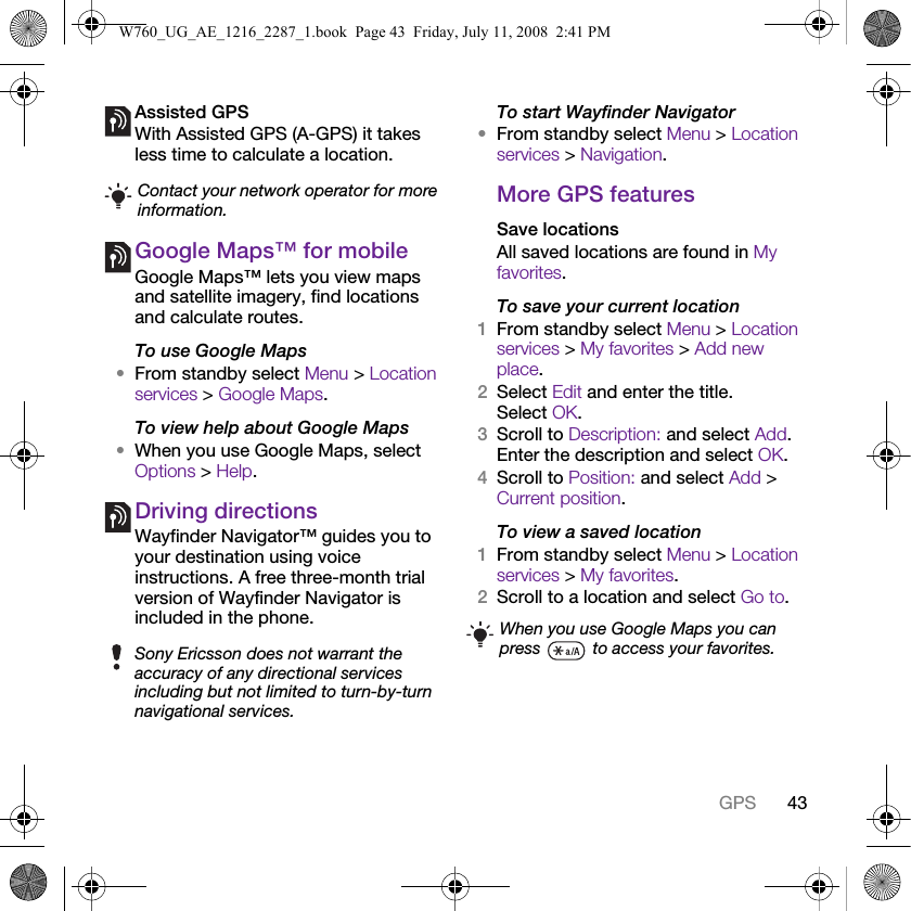 43GPSAssisted GPSWith Assisted GPS (A-GPS) it takes less time to calculate a location.Google Maps™ for mobileGoogle Maps™ lets you view maps and satellite imagery, find locations and calculate routes.To use Google Maps•From standby select Menu &gt; Location services &gt; Google Maps.To view help about Google Maps•When you use Google Maps, select Options &gt; Help.Driving directionsWayfinder Navigator™ guides you to your destination using voice instructions. A free three-month trial version of Wayfinder Navigator is included in the phone.To start Wayfinder Navigator•From standby select Menu &gt; Location services &gt; Navigation.More GPS featuresSave locationsAll saved locations are found in My favorites.To save your current location1From standby select Menu &gt; Location services &gt; My favorites &gt; Add new place.2Select Edit and enter the title. Select OK.3Scroll to Description: and select Add. Enter the description and select OK.4Scroll to Position: and select Add &gt; Current position.To view a saved location1From standby select Menu &gt; Location services &gt; My favorites.2Scroll to a location and select Go to.Contact your network operator for more information.Sony Ericsson does not warrant the accuracy of any directional services including but not limited to turn-by-turn navigational services.When you use Google Maps you can press   to access your favorites.W760_UG_AE_1216_2287_1.book  Page 43  Friday, July 11, 2008  2:41 PM