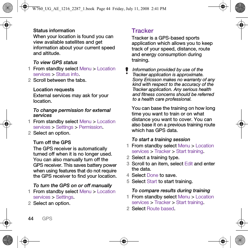 44 GPSStatus informationWhen your location is found you can view available satellites and get information about your current speed and altitude.To view GPS status1From standby select Menu &gt; Location services &gt; Status info.2Scroll between the tabs.Location requestsExternal services may ask for your location.To change permission for external services1From standby select Menu &gt; Location services &gt; Settings &gt; Permission.2Select an option.Turn off the GPSThe GPS receiver is automatically turned off when it is no longer used. You can also manually turn off the GPS receiver. This saves battery power when using features that do not require the GPS receiver to find your location.To turn the GPS on or off manually1From standby select Menu &gt; Location services &gt; Settings.2Select an option.TrackerTracker is a GPS-based sports application which allows you to keep track of your speed, distance, route and energy consumption during training. You can base the training on how long time you want to train or on what distance you want to cover. You can also base it on a previous training route which has GPS data.To start a training session1From standby select Menu &gt; Location services &gt; Tracker &gt; Start training.2Select a training type.3Scroll to an item, select Edit and enter the data.4Select Done to save.5Select Start to start training.To compare results during training1From standby select Menu &gt; Location services &gt; Tracker &gt; Start training.2Select Route based.Information provided by use of the Tracker application is approximate. Sony Ericsson makes no warranty of any kind with respect to the accuracy of the Tracker application. Any serious health and fitness concerns should be referred to a health care professional.W760_UG_AE_1216_2287_1.book  Page 44  Friday, July 11, 2008  2:41 PM