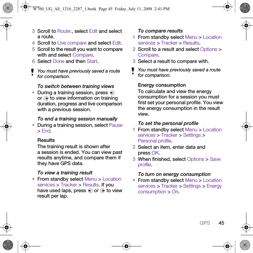 45GPS3Scroll to Route:, select Edit and select a route.4Scroll to Live compare and select Edit.5Scroll to the result you want to compare with and select Compare.6Select Done and then Start.To switch between training views•During a training session, press   or   to view information on training duration, progress and live comparison with a previous session.To end a training session manually•During a training session, select Pause &gt; End.ResultsThe training result is shown after a session is ended. You can view past results anytime, and compare them if they have GPS data.To view a training result•From standby select Menu &gt; Location services &gt; Tracker &gt; Results. If you have used laps, press   or   to view result per lap.To compare results1From standby select Menu &gt; Location services &gt; Tracker &gt; Results.2Scroll to a result and select Options &gt; Compare.3Select a result to compare with.Energy consumptionTo calculate and view the energy consumption for a session you must first set your personal profile. You view the energy consumption in the result view.To set the personal profile1From standby select Menu &gt; Location services &gt; Tracker &gt; Settings &gt; Personal profile.2Select an item, enter data and press OK.3When finished, select Options &gt; Save profile.To turn on energy consumption•From standby select Menu &gt; Location services &gt; Tracker &gt; Settings &gt; Energy consumption &gt; On.You must have previously saved a route for comparison.You must have previously saved a route for comparison.W760_UG_AE_1216_2287_1.book  Page 45  Friday, July 11, 2008  2:41 PM