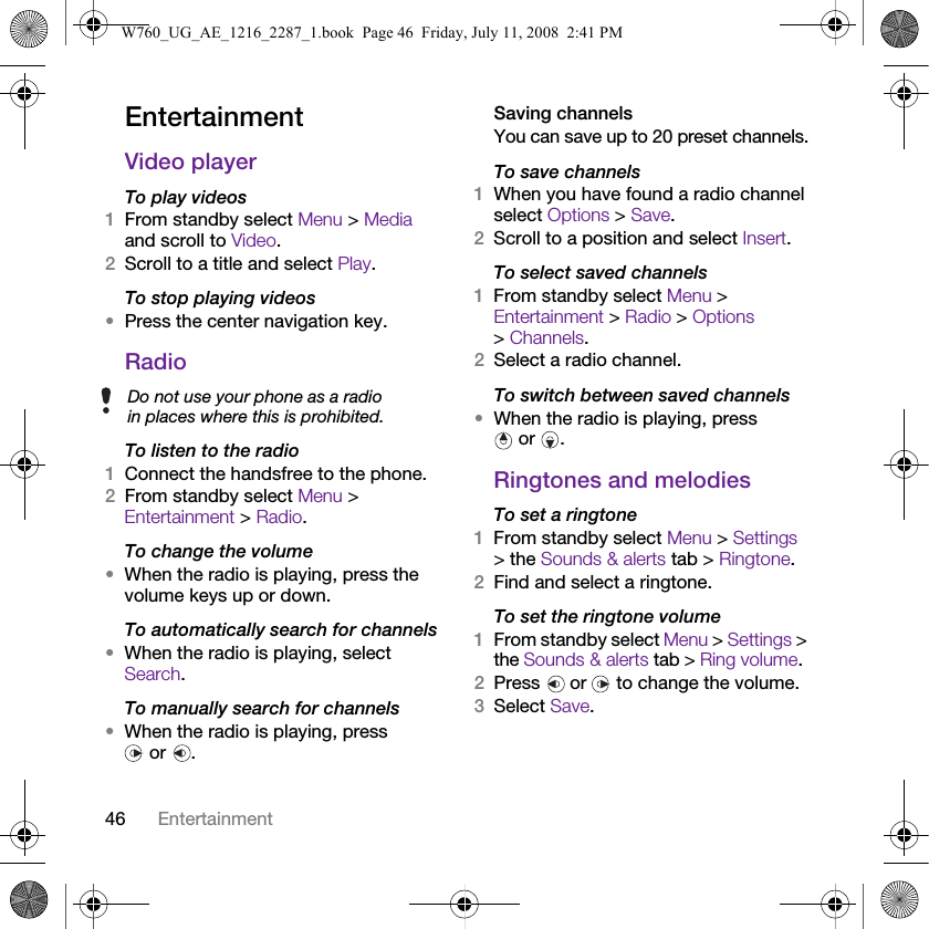 46 EntertainmentEntertainment Video playerTo play videos1From standby select Menu &gt; Media and scroll to Video.2Scroll to a title and select Play.To stop playing videos•Press the center navigation key.RadioTo listen to the radio1Connect the handsfree to the phone.2From standby select Menu &gt; Entertainment &gt; Radio.To change the volume•When the radio is playing, press the volume keys up or down.To automatically search for channels•When the radio is playing, select Search.To manually search for channels•When the radio is playing, press  or  .Saving channelsYou can save up to 20 preset channels.To save channels1When you have found a radio channel select Options &gt; Save.2Scroll to a position and select Insert.To select saved channels1From standby select Menu &gt; Entertainment &gt; Radio &gt; Options &gt;Channels.2Select a radio channel.To switch between saved channels•When the radio is playing, press  or  .Ringtones and melodiesTo set a ringtone1From standby select Menu &gt; Settings &gt; the Sounds &amp; alerts tab &gt; Ringtone.2Find and select a ringtone.To set the ringtone volume1From standby select Menu &gt; Settings &gt; the Sounds &amp; alerts tab &gt; Ring volume.2Press   or   to change the volume.3Select Save.Do not use your phone as a radio in places where this is prohibited.W760_UG_AE_1216_2287_1.book  Page 46  Friday, July 11, 2008  2:41 PM