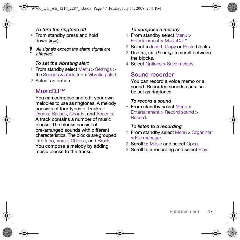 47EntertainmentTo turn the ringtone off•From standby press and hold down .To set the vibrating alert1From standby select Menu &gt; Settings &gt; the Sounds &amp; alerts tab &gt; Vibrating alert.2Select an option.MusicDJ™You can compose and edit your own melodies to use as ringtones. A melody consists of four types of tracks – Drums, Basses, Chords, and Accents. A track contains a number of music blocks. The blocks consist of pre-arranged sounds with different characteristics. The blocks are grouped into Intro, Verse, Chorus, and Break. You compose a melody by adding music blocks to the tracks.To compose a melody1From standby select Menu &gt; Entertainment &gt; MusicDJ™.2Select to Insert, Copy or Paste blocks.3Use , ,  or  to scroll between the blocks.4Select Options &gt; Save melody.Sound recorderYou can record a voice memo or a sound. Recorded sounds can also be set as ringtones.To record a sound•From standby select Menu &gt; Entertainment &gt; Record sound &gt; Record.To listen to a recording 1From standby select Menu &gt; Organizer &gt; File manager.2Scroll to Music and select Open.3Scroll to a recording and select Play.All signals except the alarm signal are affected.W760_UG_AE_1216_2287_1.book  Page 47  Friday, July 11, 2008  2:41 PM