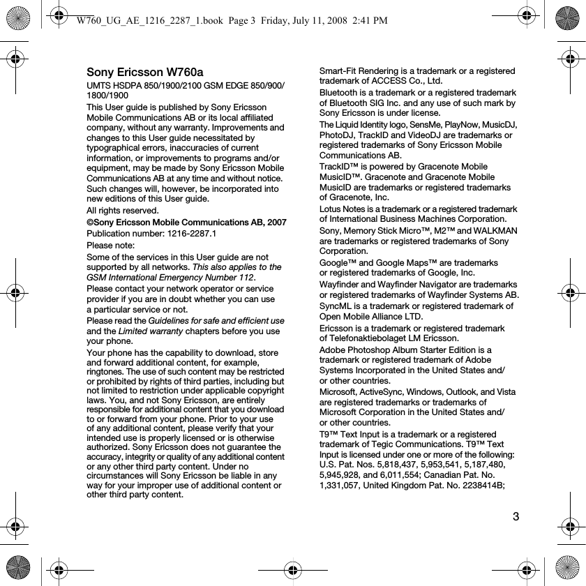 3Sony Ericsson W760aUMTS HSDPA 850/1900/2100 GSM EDGE 850/900/1800/1900This User guide is published by Sony Ericsson Mobile Communications AB or its local affiliated company, without any warranty. Improvements and changes to this User guide necessitated by typographical errors, inaccuracies of current information, or improvements to programs and/or equipment, may be made by Sony Ericsson Mobile Communications AB at any time and without notice. Such changes will, however, be incorporated into new editions of this User guide.All rights reserved.©Sony Ericsson Mobile Communications AB, 2007Publication number: 1216-2287.1Please note:Some of the services in this User guide are not supported by all networks. This also applies to the GSM International Emergency Number 112.Please contact your network operator or service provider if you are in doubt whether you can use a particular service or not.Please read the Guidelines for safe and efficient use and the Limited warranty chapters before you use your phone.Your phone has the capability to download, store and forward additional content, for example, ringtones. The use of such content may be restricted or prohibited by rights of third parties, including but not limited to restriction under applicable copyright laws. You, and not Sony Ericsson, are entirely responsible for additional content that you download to or forward from your phone. Prior to your use of any additional content, please verify that your intended use is properly licensed or is otherwise authorized. Sony Ericsson does not guarantee the accuracy, integrity or quality of any additional content or any other third party content. Under no circumstances will Sony Ericsson be liable in any way for your improper use of additional content or other third party content.Smart-Fit Rendering is a trademark or a registered trademark of ACCESS Co., Ltd.Bluetooth is a trademark or a registered trademark of Bluetooth SIG Inc. and any use of such mark by Sony Ericsson is under license.The Liquid Identity logo, SensMe, PlayNow, MusicDJ, PhotoDJ, TrackID and VideoDJ are trademarks or registered trademarks of Sony Ericsson Mobile Communications AB.TrackID™ is powered by Gracenote Mobile MusicID™. Gracenote and Gracenote Mobile MusicID are trademarks or registered trademarks of Gracenote, Inc.Lotus Notes is a trademark or a registered trademark of International Business Machines Corporation.Sony, Memory Stick Micro™, M2™ and WALKMAN are trademarks or registered trademarks of Sony Corporation.Google™ and Google Maps™ are trademarks or registered trademarks of Google, Inc.Wayfinder and Wayfinder Navigator are trademarks or registered trademarks of Wayfinder Systems AB.SyncML is a trademark or registered trademark of Open Mobile Alliance LTD.Ericsson is a trademark or registered trademark of Telefonaktiebolaget LM Ericsson.Adobe Photoshop Album Starter Edition is a trademark or registered trademark of Adobe Systems Incorporated in the United States and/or other countries.Microsoft, ActiveSync, Windows, Outlook, and Vista are registered trademarks or trademarks of Microsoft Corporation in the United States and/or other countries.T9™ Text Input is a trademark or a registered trademark of Tegic Communications. T9™ Text Input is licensed under one or more of the following: U.S. Pat. Nos. 5,818,437, 5,953,541, 5,187,480, 5,945,928, and 6,011,554; Canadian Pat. No. 1,331,057, United Kingdom Pat. No. 2238414B; W760_UG_AE_1216_2287_1.book  Page 3  Friday, July 11, 2008  2:41 PM