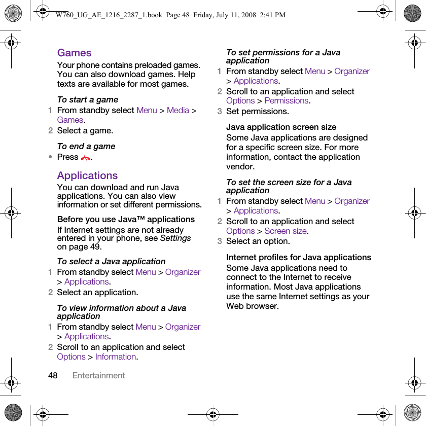 48 EntertainmentGamesYour phone contains preloaded games. You can also download games. Help texts are available for most games.To start a game1From standby select Menu &gt; Media &gt; Games.2Select a game.To end a game•Press .ApplicationsYou can download and run Java applications. You can also view information or set different permissions.Before you use Java™ applicationsIf Internet settings are not already entered in your phone, see Settings on page 49.To select a Java application 1From standby select Menu &gt; Organizer &gt; Applications.2Select an application.To view information about a Java application1From standby select Menu &gt; Organizer &gt; Applications.2Scroll to an application and select Options &gt; Information.To set permissions for a Java application1From standby select Menu &gt; Organizer &gt; Applications.2Scroll to an application and select Options &gt; Permissions.3Set permissions.Java application screen sizeSome Java applications are designed for a specific screen size. For more information, contact the application vendor.To set the screen size for a Java application1From standby select Menu &gt; Organizer &gt; Applications.2Scroll to an application and select Options &gt; Screen size.3Select an option.Internet profiles for Java applicationsSome Java applications need to connect to the Internet to receive information. Most Java applications use the same Internet settings as your Web browser.W760_UG_AE_1216_2287_1.book  Page 48  Friday, July 11, 2008  2:41 PM