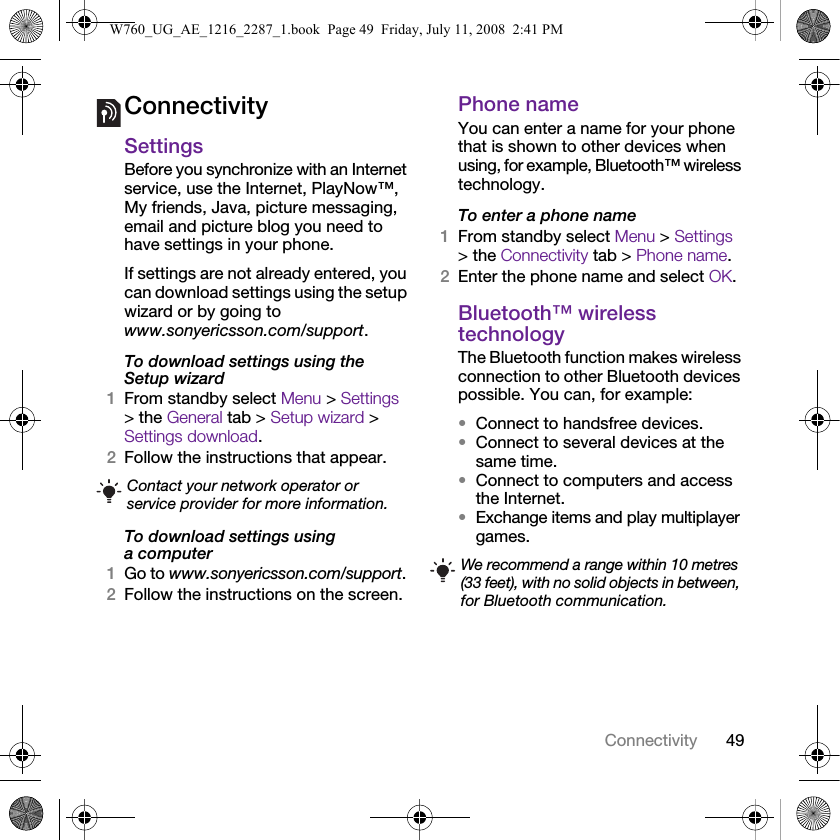 49ConnectivityConnectivitySettingsBefore you synchronize with an Internet service, use the Internet, PlayNow™, My friends, Java, picture messaging, email and picture blog you need to have settings in your phone.If settings are not already entered, you can download settings using the setup wizard or by going to www.sonyericsson.com/support.To download settings using the Setup wizard 1From standby select Menu &gt; Settings &gt; the General tab &gt; Setup wizard &gt; Settings download.2Follow the instructions that appear.To download settings using a computer1Go to www.sonyericsson.com/support.2Follow the instructions on the screen.Phone name You can enter a name for your phone that is shown to other devices when using, for example, Bluetooth™ wireless technology.To enter a phone name1From standby select Menu &gt; Settings &gt; the Connectivity tab &gt; Phone name.2Enter the phone name and select OK.Bluetooth™ wireless technologyThe Bluetooth function makes wireless connection to other Bluetooth devices possible. You can, for example:•Connect to handsfree devices.•Connect to several devices at the same time.•Connect to computers and access the Internet.•Exchange items and play multiplayer games. Contact your network operator or service provider for more information.We recommend a range within 10 metres (33 feet), with no solid objects in between, for Bluetooth communication.W760_UG_AE_1216_2287_1.book  Page 49  Friday, July 11, 2008  2:41 PM