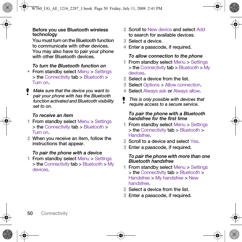50 ConnectivityBefore you use Bluetooth wireless technologyYou must turn on the Bluetooth function to communicate with other devices. You may also have to pair your phone with other Bluetooth devices.To turn the Bluetooth function on•From standby select Menu &gt; Settings &gt; the Connectivity tab &gt; Bluetooth &gt; Turn on.To receive an item1From standby select Menu &gt; Settings &gt; the Connectivity tab &gt; Bluetooth &gt; Turn on.2When you receive an item, follow the instructions that appear.To pair the phone with a device1From standby select Menu &gt; Settings &gt; the Connectivity tab &gt; Bluetooth &gt; My devices.2Scroll to New device and select Add to search for available devices.3Select a device.4Enter a passcode, if required.To allow connection to the phone1From standby select Menu &gt; Settings &gt; the Connectivity tab &gt; Bluetooth &gt; My devices.2Select a device from the list.3Select Options &gt; Allow connection.4Select Always ask or Always allow.To pair the phone with a Bluetooth handsfree for the first time1From standby select Menu &gt; Settings &gt; the Connectivity tab &gt; Bluetooth &gt; Handsfree.2Scroll to a device and select Yes.3Enter a passcode, if required.To pair the phone with more than one Bluetooth handsfree1From standby select Menu &gt; Settings &gt; the Connectivity tab &gt; Bluetooth &gt; Handsfree &gt; My handsfree &gt; New handsfree.2Select a device from the list.3Enter a passcode, if required.Make sure that the device you want to pair your phone with has the Bluetooth function activated and Bluetooth visibility set to on.This is only possible with devices that require access to a secure service.W760_UG_AE_1216_2287_1.book  Page 50  Friday, July 11, 2008  2:41 PM