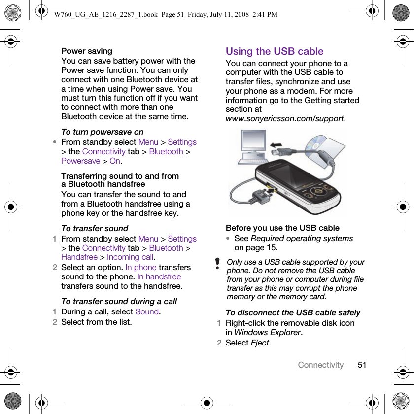 51ConnectivityPower savingYou can save battery power with the Power save function. You can only connect with one Bluetooth device at a time when using Power save. You must turn this function off if you want to connect with more than one Bluetooth device at the same time.To turn powersave on•From standby select Menu &gt; Settings &gt; the Connectivity tab &gt; Bluetooth &gt; Powersave &gt; On.Transferring sound to and from a Bluetooth handsfreeYou can transfer the sound to and from a Bluetooth handsfree using a phone key or the handsfree key.To transfer sound1From standby select Menu &gt; Settings &gt; the Connectivity tab &gt; Bluetooth &gt; Handsfree &gt; Incoming call.2Select an option. In phone transfers sound to the phone. In handsfree transfers sound to the handsfree.To transfer sound during a call1During a call, select Sound.2Select from the list.Using the USB cableYou can connect your phone to a computer with the USB cable to transfer files, synchronize and use your phone as a modem. For more information go to the Getting started section at www.sonyericsson.com/support. Before you use the USB cable•See Required operating systems on page 15.To disconnect the USB cable safely1Right-click the removable disk icon in Windows Explorer.2Select Eject.Only use a USB cable supported by your phone. Do not remove the USB cable from your phone or computer during file transfer as this may corrupt the phone memory or the memory card.W760_UG_AE_1216_2287_1.book  Page 51  Friday, July 11, 2008  2:41 PM
