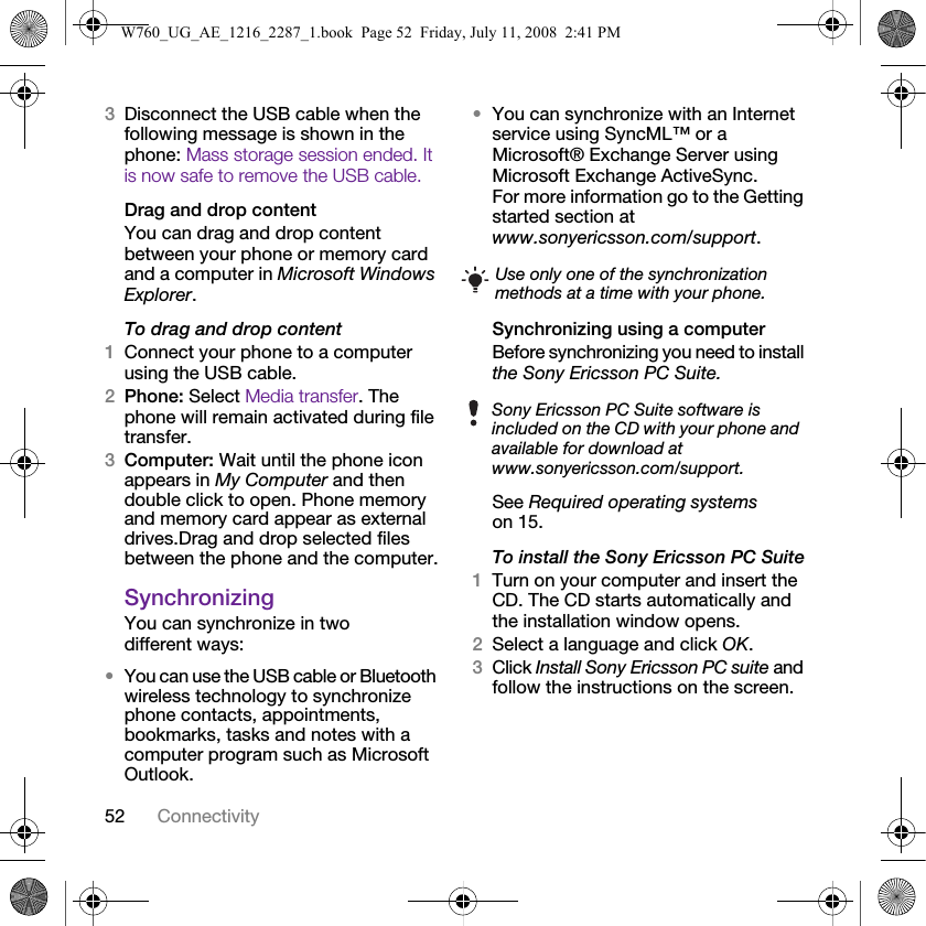 52 Connectivity3Disconnect the USB cable when the following message is shown in the phone: Mass storage session ended. It is now safe to remove the USB cable.Drag and drop contentYou can drag and drop content between your phone or memory card and a computer in Microsoft Windows Explorer.To drag and drop content 1Connect your phone to a computer using the USB cable.2Phone: Select Media transfer. The phone will remain activated during file transfer.3Computer: Wait until the phone icon appears in My Computer and then double click to open. Phone memory and memory card appear as external drives.Drag and drop selected files between the phone and the computer.SynchronizingYou can synchronize in two different ways:•You can use the USB cable or Bluetooth wireless technology to synchronize phone contacts, appointments, bookmarks, tasks and notes with a computer program such as Microsoft Outlook.•You can synchronize with an Internet service using SyncML™ or a Microsoft® Exchange Server using Microsoft Exchange ActiveSync. For more information go to the Getting started section at www.sonyericsson.com/support.Synchronizing using a computerBefore synchronizing you need to install the Sony Ericsson PC Suite.See Required operating systems on 15. To install the Sony Ericsson PC Suite1Turn on your computer and insert the CD. The CD starts automatically and the installation window opens.2Select a language and click OK.3Click Install Sony Ericsson PC suite and follow the instructions on the screen.Use only one of the synchronization methods at a time with your phone.Sony Ericsson PC Suite software is included on the CD with your phone and available for download at www.sonyericsson.com/support.W760_UG_AE_1216_2287_1.book  Page 52  Friday, July 11, 2008  2:41 PM