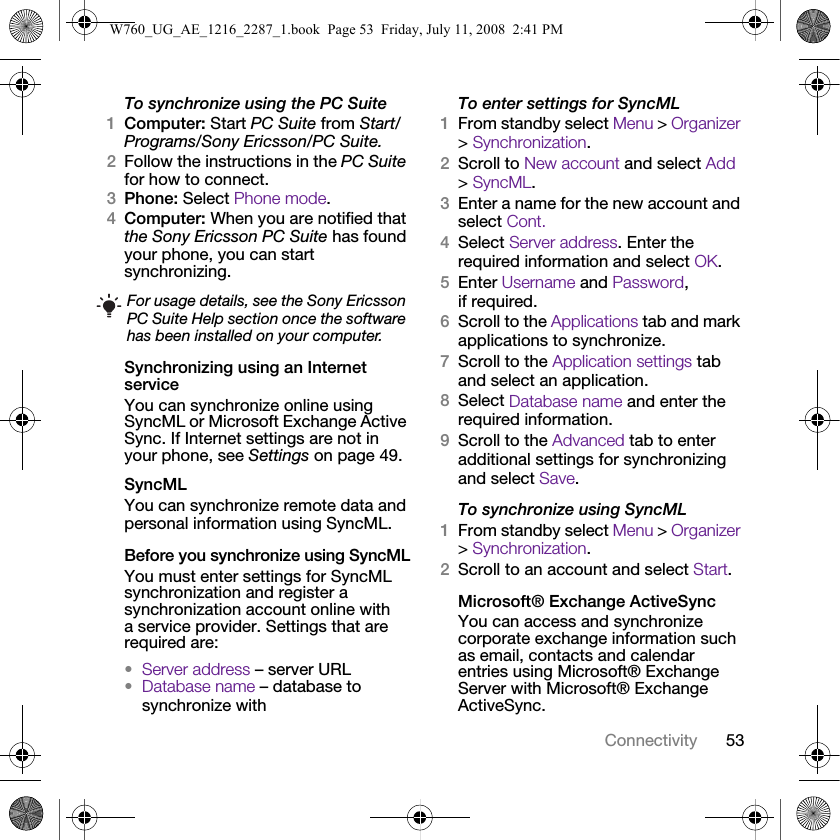 53ConnectivityTo synchronize using the PC Suite 1Computer: Start PC Suite from Start/Programs/Sony Ericsson/PC Suite.2Follow the instructions in the PC Suite for how to connect.3Phone: Select Phone mode.4Computer: When you are notified that the Sony Ericsson PC Suite has found your phone, you can start synchronizing.Synchronizing using an Internet serviceYou can synchronize online using SyncML or Microsoft Exchange Active Sync. If Internet settings are not in your phone, see Settings on page 49.SyncMLYou can synchronize remote data and personal information using SyncML.Before you synchronize using SyncMLYou must enter settings for SyncML synchronization and register a synchronization account online with a service provider. Settings that are required are:•Server address – server URL•Database name – database to synchronize withTo enter settings for SyncML1From standby select Menu &gt; Organizer &gt; Synchronization.2Scroll to New account and select Add &gt; SyncML.3Enter a name for the new account and select Cont.4Select Server address. Enter the required information and select OK.5Enter Username and Password, if required.6Scroll to the Applications tab and mark applications to synchronize.7Scroll to the Application settings tab and select an application.8Select Database name and enter the required information.9Scroll to the Advanced tab to enter additional settings for synchronizing and select Save.To synchronize using SyncML1From standby select Menu &gt; Organizer &gt; Synchronization.2Scroll to an account and select Start.Microsoft® Exchange ActiveSyncYou can access and synchronize corporate exchange information such as email, contacts and calendar entries using Microsoft® Exchange Server with Microsoft® Exchange ActiveSync.For usage details, see the Sony Ericsson PC Suite Help section once the software has been installed on your computer.W760_UG_AE_1216_2287_1.book  Page 53  Friday, July 11, 2008  2:41 PM