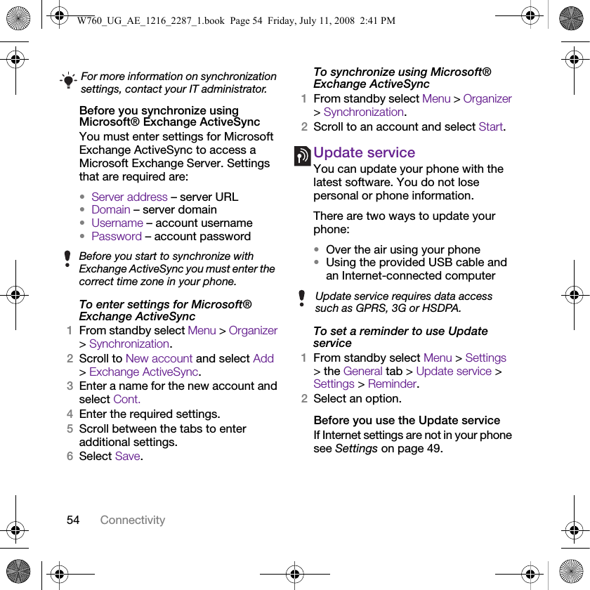 54 ConnectivityBefore you synchronize using Microsoft® Exchange ActiveSyncYou must enter settings for Microsoft Exchange ActiveSync to access a Microsoft Exchange Server. Settings that are required are:•Server address – server URL•Domain – server domain•Username – account username•Password – account passwordTo enter settings for Microsoft® Exchange ActiveSync1From standby select Menu &gt; Organizer &gt; Synchronization.2Scroll to New account and select Add &gt; Exchange ActiveSync.3Enter a name for the new account and select Cont.4Enter the required settings.5Scroll between the tabs to enter additional settings.6Select Save.To synchronize using Microsoft® Exchange ActiveSync1From standby select Menu &gt; Organizer &gt; Synchronization.2Scroll to an account and select Start.Update serviceYou can update your phone with the latest software. You do not lose personal or phone information.There are two ways to update your phone:•Over the air using your phone•Using the provided USB cable and an Internet-connected computerTo set a reminder to use Update service1From standby select Menu &gt; Settings &gt; the General tab &gt; Update service &gt; Settings &gt; Reminder.2Select an option.Before you use the Update serviceIf Internet settings are not in your phone see Settings on page 49.For more information on synchronization settings, contact your IT administrator.Before you start to synchronize with Exchange ActiveSync you must enter the correct time zone in your phone.Update service requires data access such as GPRS, 3G or HSDPA.W760_UG_AE_1216_2287_1.book  Page 54  Friday, July 11, 2008  2:41 PM
