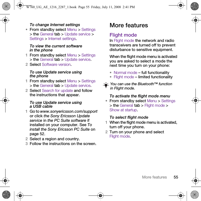 55More featuresTo change Internet settings•From standby select Menu &gt; Settings &gt; the General tab &gt; Update service &gt; Settings &gt; Internet settings.To view the current software in the phone1From standby select Menu &gt; Settings &gt; the General tab &gt; Update service.2Select Software version.To use Update service using the phone1From standby select Menu &gt; Settings &gt; the General tab &gt; Update service.2Select Search for update and follow the instructions that appear.To use Update service using a USB cable1Go to www.sonyericsson.com/support or click the Sony Ericsson Update service in the PC Suite software if installed on your computer. See To install the Sony Ericsson PC Suite on page 52.2Select a region and country.3Follow the instructions on the screen.More featuresFlight modeIn Flight mode the network and radio transceivers are turned off to prevent disturbance to sensitive equipment.When the flight mode menu is activated you are asked to select a mode the next time you turn on your phone:•Normal mode – full functionality•Flight mode – limited functionalityTo activate the flight mode menu•From standby select Menu &gt; Settings &gt; the General tab &gt; Flight mode &gt; Show at startup.To select flight mode1When the flight mode menu is activated, turn off your phone.2Turn on your phone and select Flight mode.You can use the Bluetooth™ function in Flight mode.W760_UG_AE_1216_2287_1.book  Page 55  Friday, July 11, 2008  2:41 PM