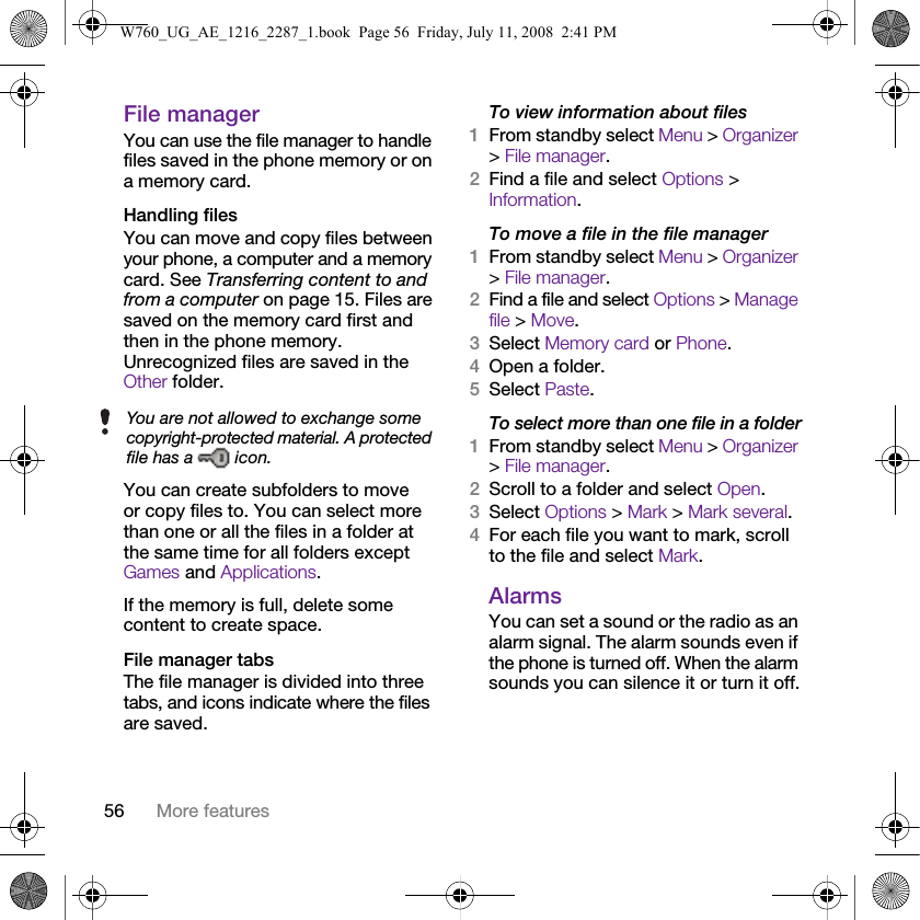 56 More featuresFile managerYou can use the file manager to handle files saved in the phone memory or on a memory card.Handling filesYou can move and copy files between your phone, a computer and a memory card. See Transferring content to and from a computer on page 15. Files are saved on the memory card first and then in the phone memory. Unrecognized files are saved in the Other folder.You can create subfolders to move or copy files to. You can select more than one or all the files in a folder at the same time for all folders except Games and Applications.If the memory is full, delete some content to create space.File manager tabsThe file manager is divided into three tabs, and icons indicate where the files are saved.To view information about files1From standby select Menu &gt; Organizer &gt; File manager.2Find a file and select Options &gt; Information.To move a file in the file manager1From standby select Menu &gt; Organizer &gt; File manager.2Find a file and select Options &gt; Manage file &gt; Move.3Select Memory card or Phone.4Open a folder.5Select Paste.To select more than one file in a folder1From standby select Menu &gt; Organizer &gt; File manager.2Scroll to a folder and select Open.3Select Options &gt; Mark &gt; Mark several.4For each file you want to mark, scroll to the file and select Mark.AlarmsYou can set a sound or the radio as an alarm signal. The alarm sounds even if the phone is turned off. When the alarm sounds you can silence it or turn it off.You are not allowed to exchange some copyright-protected material. A protected file has a   icon.W760_UG_AE_1216_2287_1.book  Page 56  Friday, July 11, 2008  2:41 PM