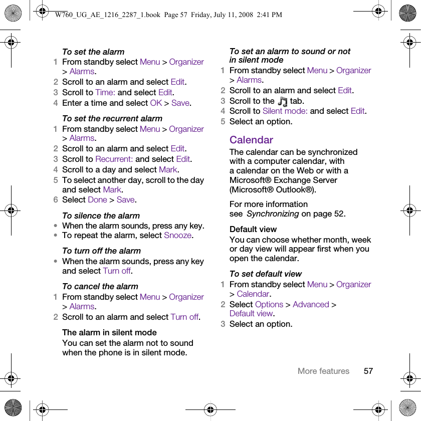 57More featuresTo set the alarm1From standby select Menu &gt; Organizer &gt; Alarms.2Scroll to an alarm and select Edit.3Scroll to Time: and select Edit.4Enter a time and select OK &gt; Save.To set the recurrent alarm1From standby select Menu &gt; Organizer &gt; Alarms.2Scroll to an alarm and select Edit.3Scroll to Recurrent: and select Edit.4Scroll to a day and select Mark.5To select another day, scroll to the day and select Mark.6Select Done &gt; Save.To silence the alarm•When the alarm sounds, press any key.•To repeat the alarm, select Snooze.To turn off the alarm•When the alarm sounds, press any key and select Turn off.To cancel the alarm1From standby select Menu &gt; Organizer &gt; Alarms.2Scroll to an alarm and select Turn off.The alarm in silent modeYou can set the alarm not to sound when the phone is in silent mode.To set an alarm to sound or not in silent mode1From standby select Menu &gt; Organizer &gt; Alarms.2Scroll to an alarm and select Edit.3Scroll to the   tab.4Scroll to Silent mode: and select Edit.5Select an option.CalendarThe calendar can be synchronized with a computer calendar, with a calendar on the Web or with a Microsoft® Exchange Server (Microsoft® Outlook®). For more information see Synchronizing on page 52.Default viewYou can choose whether month, week or day view will appear first when you open the calendar.To set default view1From standby select Menu &gt; Organizer &gt; Calendar.2Select Options &gt; Advanced &gt; Default view.3Select an option.W760_UG_AE_1216_2287_1.book  Page 57  Friday, July 11, 2008  2:41 PM