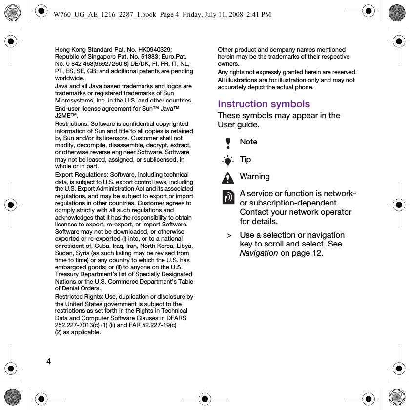 4Hong Kong Standard Pat. No. HK0940329; Republic of Singapore Pat. No. 51383; Euro.Pat. No. 0 842 463(96927260.8) DE/DK, FI, FR, IT, NL, PT, ES, SE, GB; and additional patents are pending worldwide.Java and all Java based trademarks and logos are trademarks or registered trademarks of Sun Microsystems, Inc. in the U.S. and other countries.End-user license agreement for Sun™ Java™ J2ME™.Restrictions: Software is confidential copyrighted information of Sun and title to all copies is retained by Sun and/or its licensors. Customer shall not modify, decompile, disassemble, decrypt, extract, or otherwise reverse engineer Software. Software may not be leased, assigned, or sublicensed, in whole or in part.Export Regulations: Software, including technical data, is subject to U.S. export control laws, including the U.S. Export Administration Act and its associated regulations, and may be subject to export or import regulations in other countries. Customer agrees to comply strictly with all such regulations and acknowledges that it has the responsibility to obtain licenses to export, re-export, or import Software. Software may not be downloaded, or otherwise exported or re-exported (i) into, or to a national or resident of, Cuba, Iraq, Iran, North Korea, Libya, Sudan, Syria (as such listing may be revised from time to time) or any country to which the U.S. has embargoed goods; or (ii) to anyone on the U.S. Treasury Department’s list of Specially Designated Nations or the U.S. Commerce Department’s Table of Denial Orders.Restricted Rights: Use, duplication or disclosure by the United States government is subject to the restrictions as set forth in the Rights in Technical Data and Computer Software Clauses in DFARS 252.227-7013(c) (1) (ii) and FAR 52.227-19(c) (2) as applicable.Other product and company names mentioned herein may be the trademarks of their respective owners.Any rights not expressly granted herein are reserved.All illustrations are for illustration only and may not accurately depict the actual phone.Instruction symbolsThese symbols may appear in the User guide.NoteTipWarningA service or function is network- or subscription-dependent. Contact your network operator for details. &gt; Use a selection or navigation key to scroll and select. See Navigation on page 12.W760_UG_AE_1216_2287_1.book  Page 4  Friday, July 11, 2008  2:41 PM