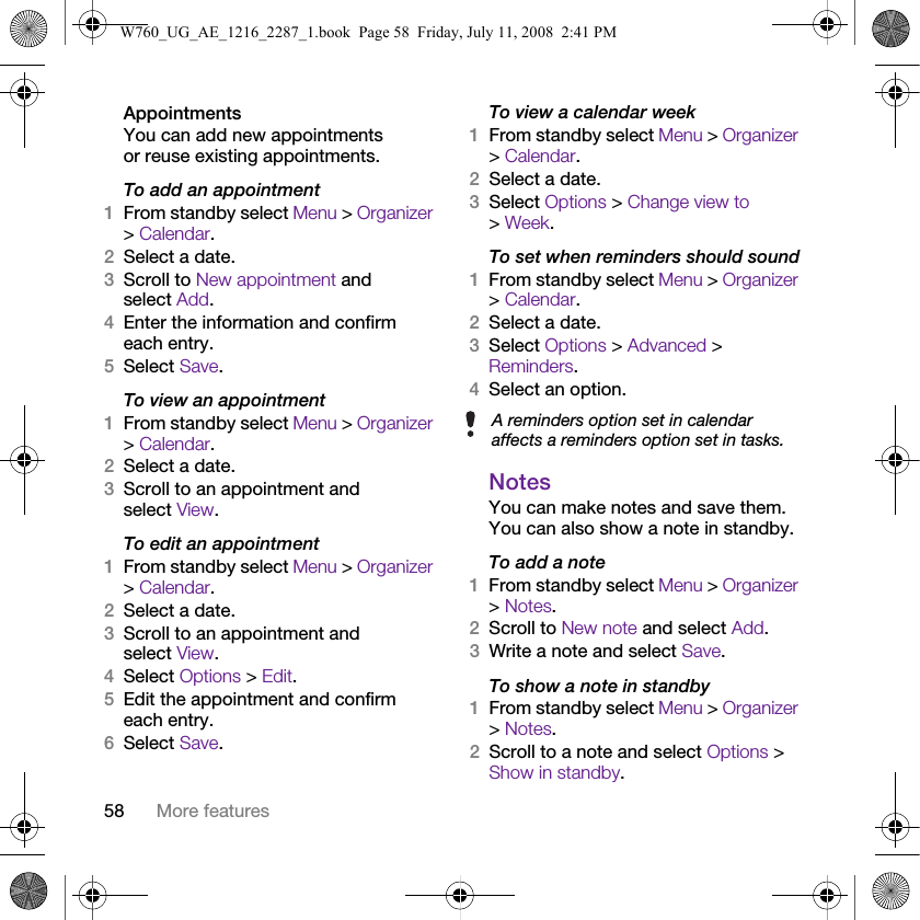 58 More featuresAppointmentsYou can add new appointments or reuse existing appointments.To add an appointment1From standby select Menu &gt; Organizer &gt; Calendar.2Select a date.3Scroll to New appointment and select Add.4Enter the information and confirm each entry.5Select Save.To view an appointment1From standby select Menu &gt; Organizer &gt; Calendar. 2Select a date.3Scroll to an appointment and select View.To edit an appointment1From standby select Menu &gt; Organizer &gt; Calendar.2Select a date.3Scroll to an appointment and select View.4Select Options &gt; Edit.5Edit the appointment and confirm each entry.6Select Save.To view a calendar week1From standby select Menu &gt; Organizer &gt; Calendar.2Select a date.3Select Options &gt; Change view to &gt; Week.To set when reminders should sound1From standby select Menu &gt; Organizer &gt; Calendar.2Select a date.3Select Options &gt; Advanced &gt; Reminders.4Select an option.NotesYou can make notes and save them. You can also show a note in standby.To add a note1From standby select Menu &gt; Organizer &gt; Notes.2Scroll to New note and select Add.3Write a note and select Save.To show a note in standby1From standby select Menu &gt; Organizer &gt; Notes.2Scroll to a note and select Options &gt; Show in standby.A reminders option set in calendar affects a reminders option set in tasks.W760_UG_AE_1216_2287_1.book  Page 58  Friday, July 11, 2008  2:41 PM