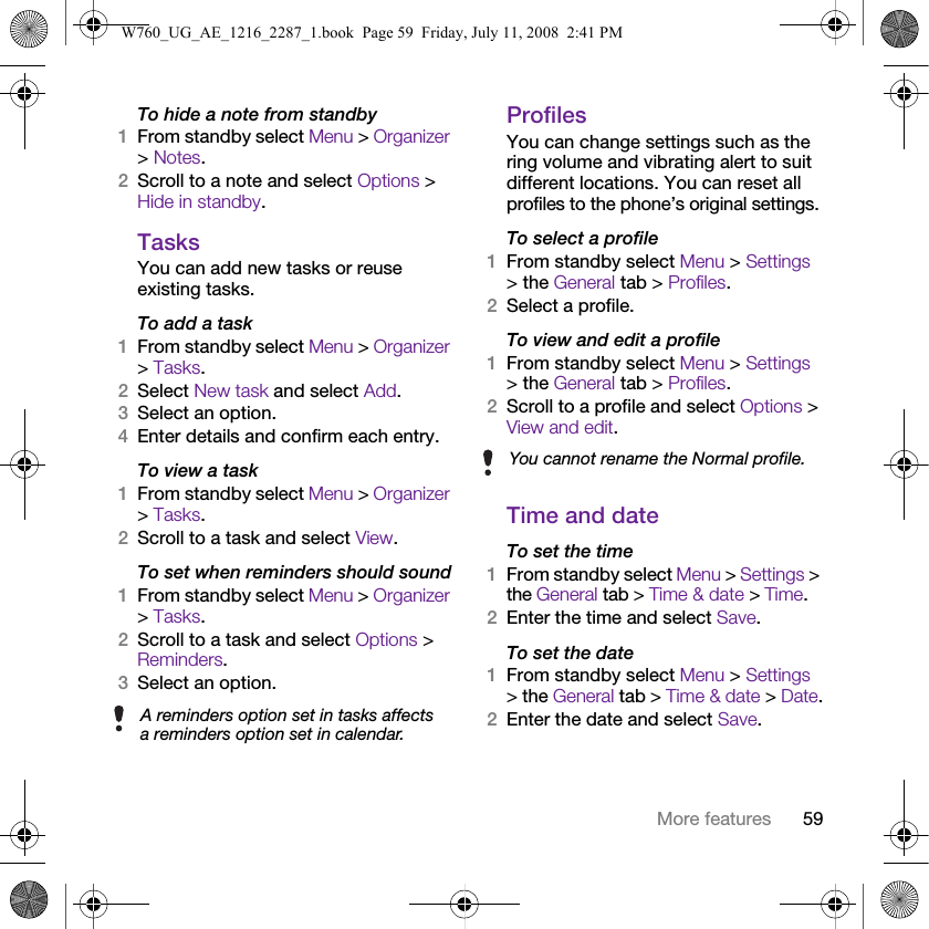 59More featuresTo hide a note from standby1From standby select Menu &gt; Organizer &gt; Notes.2Scroll to a note and select Options &gt; Hide in standby.TasksYou can add new tasks or reuse existing tasks.To add a task1From standby select Menu &gt; Organizer &gt; Tasks.2Select New task and select Add.3Select an option.4Enter details and confirm each entry.To view a task1From standby select Menu &gt; Organizer &gt; Tasks.2Scroll to a task and select View.To set when reminders should sound1From standby select Menu &gt; Organizer &gt; Tasks.2Scroll to a task and select Options &gt; Reminders.3Select an option. ProfilesYou can change settings such as the ring volume and vibrating alert to suit different locations. You can reset all profiles to the phone’s original settings.To select a profile1From standby select Menu &gt; Settings &gt; the General tab &gt; Profiles.2Select a profile.To view and edit a profile1From standby select Menu &gt; Settings &gt; the General tab &gt; Profiles.2Scroll to a profile and select Options &gt; View and edit.Time and dateTo set the time1From standby select Menu &gt; Settings &gt; the General tab &gt; Time &amp; date &gt; Time.2Enter the time and select Save.To set the date1From standby select Menu &gt; Settings &gt; the General tab &gt; Time &amp; date &gt; Date.2Enter the date and select Save.A reminders option set in tasks affects a reminders option set in calendar.You cannot rename the Normal profile.W760_UG_AE_1216_2287_1.book  Page 59  Friday, July 11, 2008  2:41 PM