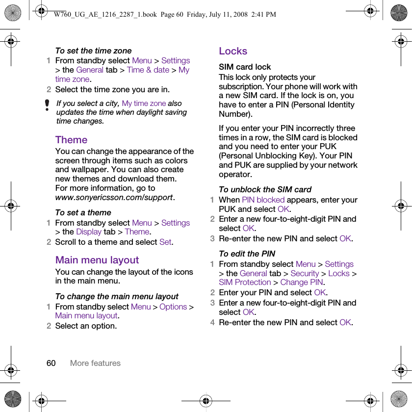 60 More featuresTo set the time zone1From standby select Menu &gt; Settings &gt; the General tab &gt; Time &amp; date &gt; My time zone.2Select the time zone you are in.ThemeYou can change the appearance of the screen through items such as colors and wallpaper. You can also create new themes and download them. For more information, go to www.sonyericsson.com/support.To set a theme1From standby select Menu &gt; Settings &gt; the Display tab &gt; Theme.2Scroll to a theme and select Set.Main menu layoutYou can change the layout of the icons in the main menu.To change the main menu layout1From standby select Menu &gt; Options &gt; Main menu layout.2Select an option.LocksSIM card lockThis lock only protects your subscription. Your phone will work with a new SIM card. If the lock is on, you have to enter a PIN (Personal Identity Number).If you enter your PIN incorrectly three times in a row, the SIM card is blocked and you need to enter your PUK (Personal Unblocking Key). Your PIN and PUK are supplied by your network operator.To unblock the SIM card 1When PIN blocked appears, enter your PUK and select OK.2Enter a new four-to-eight-digit PIN and select OK.3Re-enter the new PIN and select OK.To edit the PIN1From standby select Menu &gt; Settings &gt; the General tab &gt; Security &gt; Locks &gt; SIM Protection &gt; Change PIN.2Enter your PIN and select OK.3Enter a new four-to-eight-digit PIN and select OK.4Re-enter the new PIN and select OK.If you select a city, My time zone also updates the time when daylight saving time changes.W760_UG_AE_1216_2287_1.book  Page 60  Friday, July 11, 2008  2:41 PM