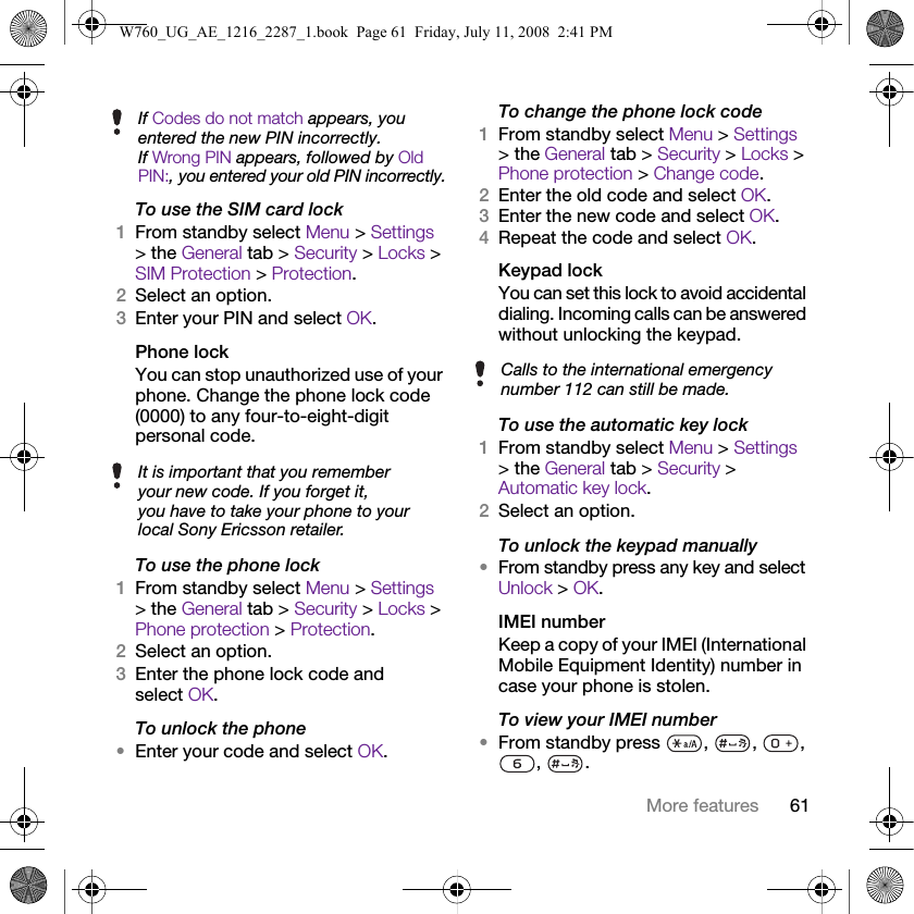 61More featuresTo use the SIM card lock1From standby select Menu &gt; Settings &gt; the General tab &gt; Security &gt; Locks &gt; SIM Protection &gt; Protection.2Select an option.3Enter your PIN and select OK.Phone lockYou can stop unauthorized use of your phone. Change the phone lock code (0000) to any four-to-eight-digit personal code.To use the phone lock1From standby select Menu &gt; Settings &gt; the General tab &gt; Security &gt; Locks &gt; Phone protection &gt; Protection.2Select an option.3Enter the phone lock code and select OK.To unlock the phone•Enter your code and select OK.To change the phone lock code1From standby select Menu &gt; Settings &gt; the General tab &gt; Security &gt; Locks &gt; Phone protection &gt; Change code.2Enter the old code and select OK.3Enter the new code and select OK.4Repeat the code and select OK.Keypad lock You can set this lock to avoid accidental dialing. Incoming calls can be answered without unlocking the keypad.To use the automatic key lock1From standby select Menu &gt; Settings &gt; the General tab &gt; Security &gt; Automatic key lock.2Select an option.To unlock the keypad manually•From standby press any key and select Unlock &gt; OK.IMEI numberKeep a copy of your IMEI (International Mobile Equipment Identity) number in case your phone is stolen.To view your IMEI number•From standby press  ,  ,  , , .If Codes do not match appears, you entered the new PIN incorrectly.If Wrong PIN appears, followed by Old PIN:, you entered your old PIN incorrectly.It is important that you remember your new code. If you forget it, you have to take your phone to your local Sony Ericsson retailer.Calls to the international emergency number 112 can still be made.W760_UG_AE_1216_2287_1.book  Page 61  Friday, July 11, 2008  2:41 PM