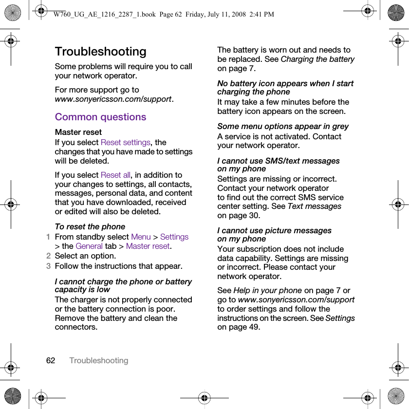 62 TroubleshootingTroubleshootingSome problems will require you to call your network operator.For more support go to www.sonyericsson.com/support.Common questionsMaster reset If you select Reset settings, the changes that you have made to settings will be deleted.If you select Reset all, in addition to your changes to settings, all contacts, messages, personal data, and content that you have downloaded, received or edited will also be deleted.To reset the phone 1From standby select Menu &gt; Settings &gt; the General tab &gt; Master reset.2Select an option.3Follow the instructions that appear.I cannot charge the phone or battery capacity is lowThe charger is not properly connected or the battery connection is poor. Remove the battery and clean the connectors.The battery is worn out and needs to be replaced. See Charging the battery on page 7.No battery icon appears when I start charging the phoneIt may take a few minutes before the battery icon appears on the screen.Some menu options appear in greyA service is not activated. Contact your network operator.I cannot use SMS/text messages on my phoneSettings are missing or incorrect. Contact your network operator to find out the correct SMS service center setting. See Text messages on page 30.I cannot use picture messages on my phoneYour subscription does not include data capability. Settings are missing or incorrect. Please contact your network operator.See Help in your phone on page 7 or go to www.sonyericsson.com/support to order settings and follow the instructions on the screen. See Settings on page 49.W760_UG_AE_1216_2287_1.book  Page 62  Friday, July 11, 2008  2:41 PM
