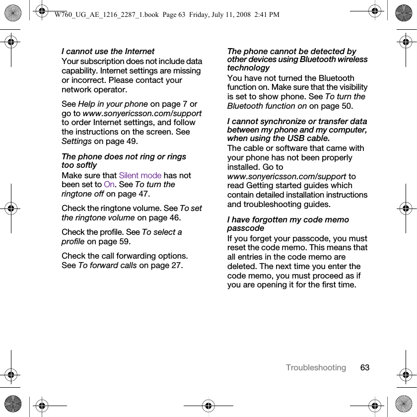 63TroubleshootingI cannot use the InternetYour subscription does not include data capability. Internet settings are missing or incorrect. Please contact your network operator.See Help in your phone on page 7 or go to www.sonyericsson.com/support to order Internet settings, and follow the instructions on the screen. See Settings on page 49.The phone does not ring or rings too softlyMake sure that Silent mode has not been set to On. See To turn the ringtone off on page 47.Check the ringtone volume. See To set the ringtone volume on page 46.Check the profile. See To select a profile on page 59.Check the call forwarding options. See To forward calls on page 27.The phone cannot be detected by other devices using Bluetooth wireless technologyYou have not turned the Bluetooth function on. Make sure that the visibility is set to show phone. See To turn the Bluetooth function on on page 50.I cannot synchronize or transfer data between my phone and my computer, when using the USB cable.The cable or software that came with your phone has not been properly installed. Go to www.sonyericsson.com/support to read Getting started guides which contain detailed installation instructions and troubleshooting guides.I have forgotten my code memo passcodeIf you forget your passcode, you must reset the code memo. This means that all entries in the code memo are deleted. The next time you enter the code memo, you must proceed as if you are opening it for the first time. W760_UG_AE_1216_2287_1.book  Page 63  Friday, July 11, 2008  2:41 PM