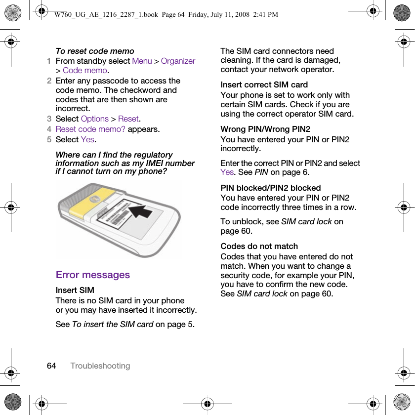 64 TroubleshootingTo reset code memo1From standby select Menu &gt; Organizer &gt; Code memo.2Enter any passcode to access the code memo. The checkword and codes that are then shown are incorrect.3Select Options &gt; Reset.4Reset code memo? appears.5Select Yes.Where can I find the regulatory information such as my IMEI number if I cannot turn on my phone? Error messagesInsert SIM There is no SIM card in your phone or you may have inserted it incorrectly.See To insert the SIM card on page 5.The SIM card connectors need cleaning. If the card is damaged, contact your network operator.Insert correct SIM card Your phone is set to work only with certain SIM cards. Check if you are using the correct operator SIM card.Wrong PIN/Wrong PIN2 You have entered your PIN or PIN2 incorrectly.Enter the correct PIN or PIN2 and select Yes. See PIN on page 6.PIN blocked/PIN2 blocked You have entered your PIN or PIN2 code incorrectly three times in a row.To unblock, see SIM card lock on page 60.Codes do not match Codes that you have entered do not match. When you want to change a security code, for example your PIN, you have to confirm the new code. See SIM card lock on page 60.W760_UG_AE_1216_2287_1.book  Page 64  Friday, July 11, 2008  2:41 PM
