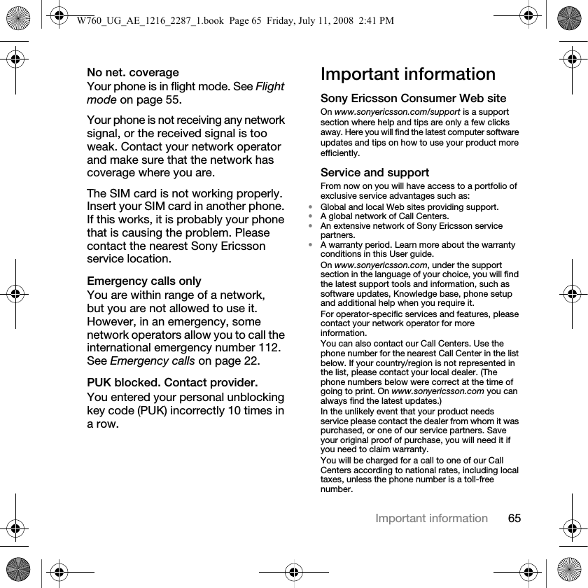 65Important informationNo net. coverage Your phone is in flight mode. See Flight mode on page 55.Your phone is not receiving any network signal, or the received signal is too weak. Contact your network operator and make sure that the network has coverage where you are.The SIM card is not working properly. Insert your SIM card in another phone. If this works, it is probably your phone that is causing the problem. Please contact the nearest Sony Ericsson service location.Emergency calls only You are within range of a network, but you are not allowed to use it. However, in an emergency, some network operators allow you to call the international emergency number 112. See Emergency calls on page 22.PUK blocked. Contact provider. You entered your personal unblocking key code (PUK) incorrectly 10 times in a row.Important informationSony Ericsson Consumer Web siteOn www.sonyericsson.com/support is a support section where help and tips are only a few clicks away. Here you will find the latest computer software updates and tips on how to use your product more efficiently.Service and supportFrom now on you will have access to a portfolio of exclusive service advantages such as:•Global and local Web sites providing support.•A global network of Call Centers.•An extensive network of Sony Ericsson service partners.•A warranty period. Learn more about the warranty conditions in this User guide.On www.sonyericsson.com, under the support section in the language of your choice, you will find the latest support tools and information, such as software updates, Knowledge base, phone setup and additional help when you require it.For operator-specific services and features, please contact your network operator for more information.You can also contact our Call Centers. Use the phone number for the nearest Call Center in the list below. If your country/region is not represented in the list, please contact your local dealer. (The phone numbers below were correct at the time of going to print. On www.sonyericsson.com you can always find the latest updates.)In the unlikely event that your product needs service please contact the dealer from whom it was purchased, or one of our service partners. Save your original proof of purchase, you will need it if you need to claim warranty.You will be charged for a call to one of our Call Centers according to national rates, including local taxes, unless the phone number is a toll-free number.W760_UG_AE_1216_2287_1.book  Page 65  Friday, July 11, 2008  2:41 PM