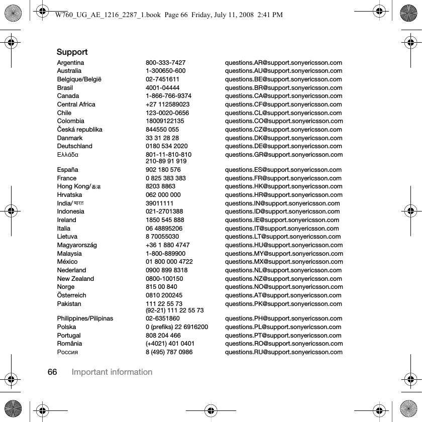 66 Important informationSupportArgentina 800-333-7427 questions.AR@support.sonyericsson.comAustralia 1-300650-600 questions.AU@support.sonyericsson.comBelgique/België 02-7451611 questions.BE@support.sonyericsson.comBrasil 4001-04444 questions.BR@support.sonyericsson.comCanada 1-866-766-9374 questions.CA@support.sonyericsson.comCentral Africa +27 112589023 questions.CF@support.sonyericsson.comChile 123-0020-0656 questions.CL@support.sonyericsson.comColombia 18009122135 questions.CO@support.sonyericsson.comČeská republika 844550 055 questions.CZ@support.sonyericsson.comDanmark 33 31 28 28 questions.DK@support.sonyericsson.comDeutschland 0180 534 2020 questions.DE@support.sonyericsson.comΕλλάδα 801-11-810-810210-89 91 919 questions.GR@support.sonyericsson.comEspaña 902 180 576 questions.ES@support.sonyericsson.comFrance 0 825 383 383 questions.FR@support.sonyericsson.comHong Kong/ 8203 8863 questions.HK@support.sonyericsson.comHrvatska 062 000 000 questions.HR@support.sonyericsson.comIndia/ 39011111 questions.IN@support.sonyericsson.comIndonesia 021-2701388 questions.ID@support.sonyericsson.comIreland 1850 545 888 questions.IE@support.sonyericsson.comItalia 06 48895206 questions.IT@support.sonyericsson.comLietuva 8 70055030 questions.LT@support.sonyericsson.comMagyarország +36 1 880 4747 questions.HU@support.sonyericsson.comMalaysia 1-800-889900 questions.MY@support.sonyericsson.comMéxico 01 800 000 4722 questions.MX@support.sonyericsson.comNederland 0900 899 8318 questions.NL@support.sonyericsson.comNew Zealand 0800-100150 questions.NZ@support.sonyericsson.comNorge 815 00 840 questions.NO@support.sonyericsson.comÖsterreich 0810 200245 questions.AT@support.sonyericsson.comPakistan 111 22 55 73(92-21) 111 22 55 73 questions.PK@support.sonyericsson.comPhilippines/Pilipinas 02-6351860 questions.PH@support.sonyericsson.comPolska 0 (prefiks) 22 6916200 questions.PL@support.sonyericsson.comPortugal 808 204 466 questions.PT@support.sonyericsson.comRomânia (+4021) 401 0401 questions.RO@support.sonyericsson.com Россия 8 (495) 787 0986 questions.RU@support.sonyericsson.comW760_UG_AE_1216_2287_1.book  Page 66  Friday, July 11, 2008  2:41 PM