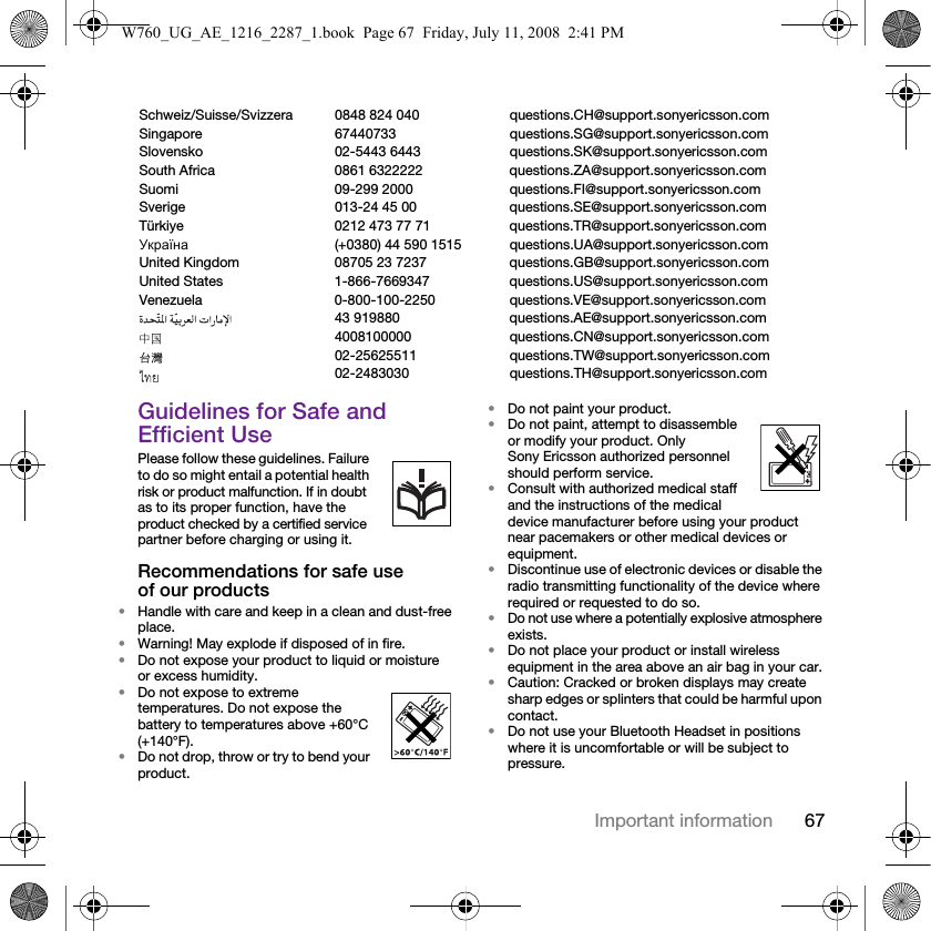 67Important informationGuidelines for Safe and Efficient UsePlease follow these guidelines. Failure to do so might entail a potential health risk or product malfunction. If in doubt as to its proper function, have the product checked by a certified service partner before charging or using it.Recommendations for safe use of our products•Handle with care and keep in a clean and dust-free place.•Warning! May explode if disposed of in fire.•Do not expose your product to liquid or moisture or excess humidity.•Do not expose to extreme temperatures. Do not expose the battery to temperatures above +60°C (+140°F). •Do not drop, throw or try to bend your product.•Do not paint your product.•Do not paint, attempt to disassemble or modify your product. Only Sony Ericsson authorized personnel should perform service. •Consult with authorized medical staff and the instructions of the medical device manufacturer before using your product near pacemakers or other medical devices or equipment.•Discontinue use of electronic devices or disable the radio transmitting functionality of the device where required or requested to do so.•Do not use where a potentially explosive atmosphere exists.•Do not place your product or install wireless equipment in the area above an air bag in your car.•Caution: Cracked or broken displays may create sharp edges or splinters that could be harmful upon contact.•Do not use your Bluetooth Headset in positions where it is uncomfortable or will be subject to pressure.Schweiz/Suisse/Svizzera 0848 824 040 questions.CH@support.sonyericsson.comSingapore 67440733 questions.SG@support.sonyericsson.comSlovensko 02-5443 6443 questions.SK@support.sonyericsson.comSouth Africa 0861 6322222 questions.ZA@support.sonyericsson.comSuomi 09-299 2000 questions.FI@support.sonyericsson.comSverige 013-24 45 00 questions.SE@support.sonyericsson.comTürkiye 0212 473 77 71 questions.TR@support.sonyericsson.comУкраїна (+0380) 44 590 1515 questions.UA@support.sonyericsson.comUnited Kingdom 08705 23 7237 questions.GB@support.sonyericsson.comUnited States 1-866-7669347 questions.US@support.sonyericsson.comVenezuela 0-800-100-2250 questions.VE@support.sonyericsson.com43 919880 questions.AE@support.sonyericsson.com4008100000 questions.CN@support.sonyericsson.com02-25625511 questions.TW@support.sonyericsson.com02-2483030 questions.TH@support.sonyericsson.comW760_UG_AE_1216_2287_1.book  Page 67  Friday, July 11, 2008  2:41 PM