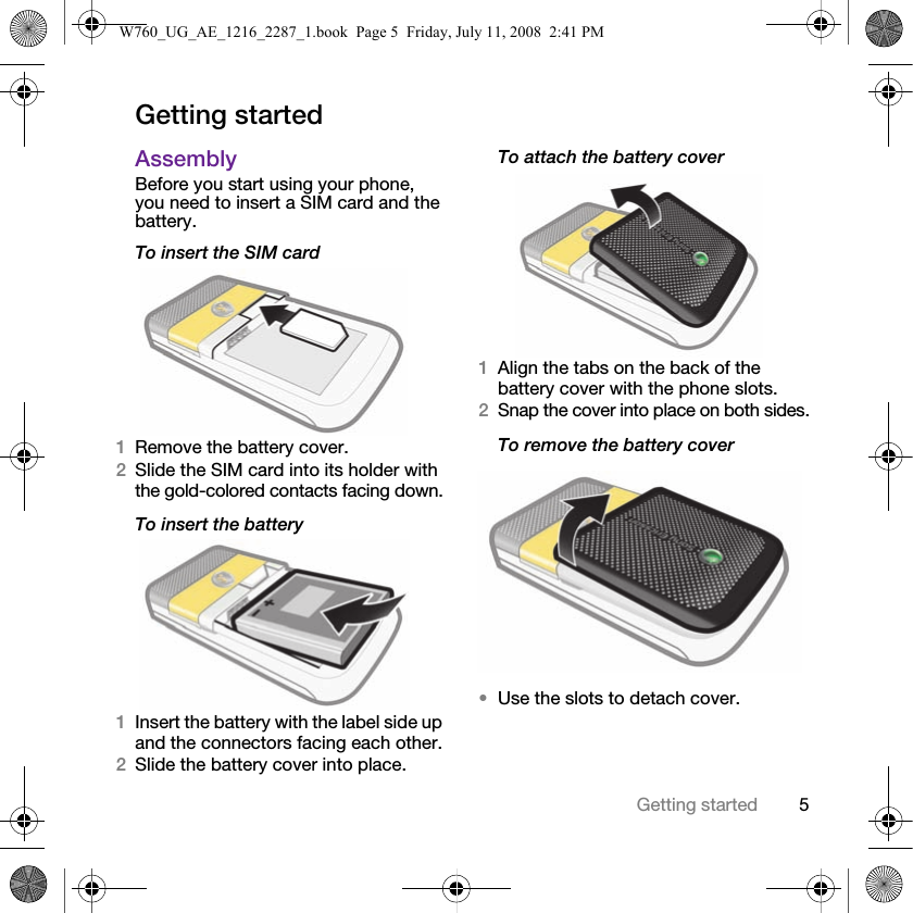 5Getting startedGetting startedAssemblyBefore you start using your phone, you need to insert a SIM card and the battery.To insert the SIM card1Remove the battery cover.2Slide the SIM card into its holder with the gold-colored contacts facing down.To insert the battery1Insert the battery with the label side up and the connectors facing each other.2Slide the battery cover into place. To attach the battery cover1Align the tabs on the back of the battery cover with the phone slots.2Snap the cover into place on both sides.To remove the battery cover•Use the slots to detach cover.W760_UG_AE_1216_2287_1.book  Page 5  Friday, July 11, 2008  2:41 PM