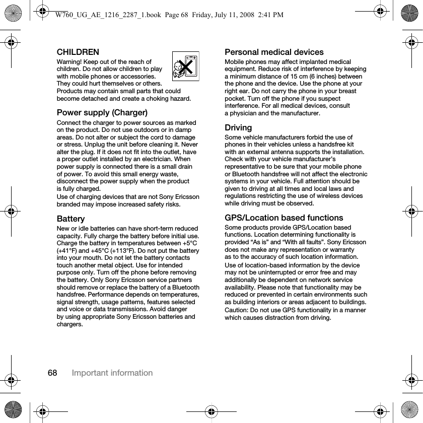 68 Important informationCHILDRENWarning! Keep out of the reach of children. Do not allow children to play with mobile phones or accessories. They could hurt themselves or others. Products may contain small parts that could become detached and create a choking hazard.Power supply (Charger)Connect the charger to power sources as marked on the product. Do not use outdoors or in damp areas. Do not alter or subject the cord to damage or stress. Unplug the unit before cleaning it. Never alter the plug. If it does not fit into the outlet, have a proper outlet installed by an electrician. When power supply is connected there is a small drain of power. To avoid this small energy waste, disconnect the power supply when the product is fully charged. Use of charging devices that are not Sony Ericsson branded may impose increased safety risks. BatteryNew or idle batteries can have short-term reduced capacity. Fully charge the battery before initial use. Charge the battery in temperatures between +5°C (+41°F) and +45°C (+113°F). Do not put the battery into your mouth. Do not let the battery contacts touch another metal object. Use for intended purpose only. Turn off the phone before removing the battery. Only Sony Ericsson service partners should remove or replace the battery of a Bluetooth handsfree. Performance depends on temperatures, signal strength, usage patterns, features selected and voice or data transmissions. Avoid danger by using appropriate Sony Ericsson batteries and chargers.Personal medical devicesMobile phones may affect implanted medical equipment. Reduce risk of interference by keeping a minimum distance of 15 cm (6 inches) between the phone and the device. Use the phone at your right ear. Do not carry the phone in your breast pocket. Turn off the phone if you suspect interference. For all medical devices, consult a physician and the manufacturer.DrivingSome vehicle manufacturers forbid the use of phones in their vehicles unless a handsfree kit with an external antenna supports the installation. Check with your vehicle manufacturer’s representative to be sure that your mobile phone or Bluetooth handsfree will not affect the electronic systems in your vehicle. Full attention should be given to driving at all times and local laws and regulations restricting the use of wireless devices while driving must be observed.GPS/Location based functionsSome products provide GPS/Location based functions. Location determining functionality is provided “As is” and “With all faults”. Sony Ericsson does not make any representation or warranty as to the accuracy of such location information. Use of location-based information by the device may not be uninterrupted or error free and may additionally be dependent on network service availability. Please note that functionality may be reduced or prevented in certain environments such as building interiors or areas adjacent to buildings. Caution: Do not use GPS functionality in a manner which causes distraction from driving.W760_UG_AE_1216_2287_1.book  Page 68  Friday, July 11, 2008  2:41 PM