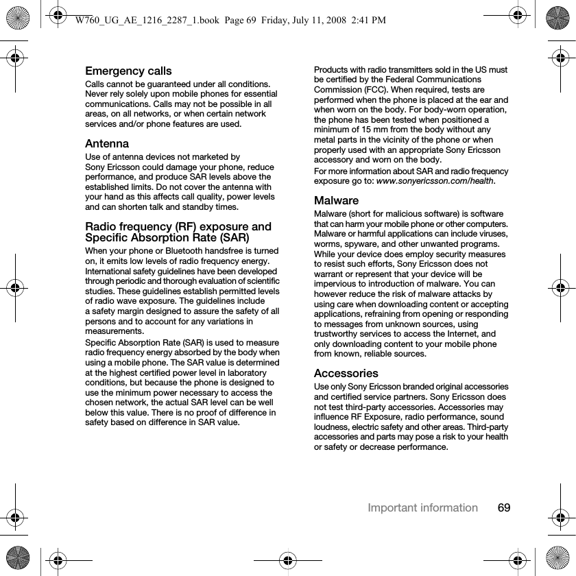 69Important informationEmergency callsCalls cannot be guaranteed under all conditions. Never rely solely upon mobile phones for essential communications. Calls may not be possible in all areas, on all networks, or when certain network services and/or phone features are used.AntennaUse of antenna devices not marketed by Sony Ericsson could damage your phone, reduce performance, and produce SAR levels above the established limits. Do not cover the antenna with your hand as this affects call quality, power levels and can shorten talk and standby times.Radio frequency (RF) exposure and Specific Absorption Rate (SAR)When your phone or Bluetooth handsfree is turned on, it emits low levels of radio frequency energy. International safety guidelines have been developed through periodic and thorough evaluation of scientific studies. These guidelines establish permitted levels of radio wave exposure. The guidelines include a safety margin designed to assure the safety of all persons and to account for any variations in measurements.Specific Absorption Rate (SAR) is used to measure radio frequency energy absorbed by the body when using a mobile phone. The SAR value is determined at the highest certified power level in laboratory conditions, but because the phone is designed to use the minimum power necessary to access the chosen network, the actual SAR level can be well below this value. There is no proof of difference in safety based on difference in SAR value.Products with radio transmitters sold in the US must be certified by the Federal Communications Commission (FCC). When required, tests are performed when the phone is placed at the ear and when worn on the body. For body-worn operation, the phone has been tested when positioned a minimum of 15 mm from the body without any metal parts in the vicinity of the phone or when properly used with an appropriate Sony Ericsson accessory and worn on the body.For more information about SAR and radio frequency exposure go to: www.sonyericsson.com/health.MalwareMalware (short for malicious software) is software that can harm your mobile phone or other computers. Malware or harmful applications can include viruses, worms, spyware, and other unwanted programs. While your device does employ security measures to resist such efforts, Sony Ericsson does not warrant or represent that your device will be impervious to introduction of malware. You can however reduce the risk of malware attacks by using care when downloading content or accepting applications, refraining from opening or responding to messages from unknown sources, using trustworthy services to access the Internet, and only downloading content to your mobile phone from known, reliable sources.AccessoriesUse only Sony Ericsson branded original accessories and certified service partners. Sony Ericsson does not test third-party accessories. Accessories may influence RF Exposure, radio performance, sound loudness, electric safety and other areas. Third-party accessories and parts may pose a risk to your health or safety or decrease performance.W760_UG_AE_1216_2287_1.book  Page 69  Friday, July 11, 2008  2:41 PM