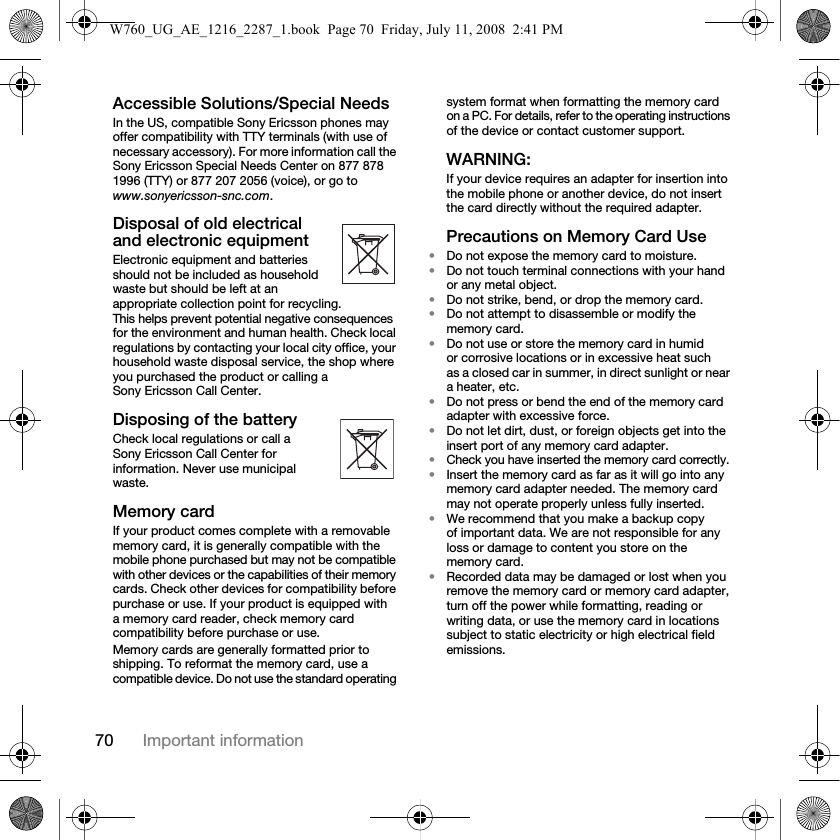 70 Important informationAccessible Solutions/Special NeedsIn the US, compatible Sony Ericsson phones may offer compatibility with TTY terminals (with use of necessary accessory). For more information call the Sony Ericsson Special Needs Center on 877 878 1996 (TTY) or 877 207 2056 (voice), or go to www.sonyericsson-snc.com.Disposal of old electrical and electronic equipmentElectronic equipment and batteries should not be included as household waste but should be left at an appropriate collection point for recycling. This helps prevent potential negative consequences for the environment and human health. Check local regulations by contacting your local city office, your household waste disposal service, the shop where you purchased the product or calling a Sony Ericsson Call Center.Disposing of the batteryCheck local regulations or call a Sony Ericsson Call Center for information. Never use municipal waste.Memory cardIf your product comes complete with a removable memory card, it is generally compatible with the mobile phone purchased but may not be compatible with other devices or the capabilities of their memory cards. Check other devices for compatibility before purchase or use. If your product is equipped with a memory card reader, check memory card compatibility before purchase or use.Memory cards are generally formatted prior to shipping. To reformat the memory card, use a compatible device. Do not use the standard operating system format when formatting the memory card on a PC. For details, refer to the operating instructions of the device or contact customer support.WARNING:If your device requires an adapter for insertion into the mobile phone or another device, do not insert the card directly without the required adapter.Precautions on Memory Card Use•Do not expose the memory card to moisture.•Do not touch terminal connections with your hand or any metal object.•Do not strike, bend, or drop the memory card.•Do not attempt to disassemble or modify the memory card.•Do not use or store the memory card in humid or corrosive locations or in excessive heat such as a closed car in summer, in direct sunlight or near a heater, etc.•Do not press or bend the end of the memory card adapter with excessive force.•Do not let dirt, dust, or foreign objects get into the insert port of any memory card adapter.•Check you have inserted the memory card correctly.•Insert the memory card as far as it will go into any memory card adapter needed. The memory card may not operate properly unless fully inserted.•We recommend that you make a backup copy of important data. We are not responsible for any loss or damage to content you store on the memory card.•Recorded data may be damaged or lost when you remove the memory card or memory card adapter, turn off the power while formatting, reading or writing data, or use the memory card in locations subject to static electricity or high electrical field emissions.W760_UG_AE_1216_2287_1.book  Page 70  Friday, July 11, 2008  2:41 PM